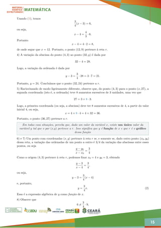 15
Usando (1), temos
3
4
(x − 3) = 6,
ou seja,
x − 4 =
4
3
· 6.
Portanto
x − 4 = 4 · 2 = 8,
de onde segue que x = 12. Portanto, o ponto (12, 9) pertence à reta r.
4) A variação da abscissa do ponto (4, 3) ao ponto (32, y) é dada por
32 − 4 = 28.
Logo, a variação da ordenada é dada por
y − 3 =
3
4
· 28 = 3 · 7 = 21.
Portanto, y = 24. Concluímos que o ponto (32, 24) pertence a r.
5) Raciocinando de modo ligeiramente diferente, observe que, do ponto (4, 3) para o ponto (x, 27), a
segunda coordenada (isto é, a ordenada) teve 8 aumentos sucessivos de 3 unidades, uma vez que
27 = 3 + 8 · 3.
Logo, a primeira coordenada (ou seja, a abscissa) deve ter 8 aumentos sucessivos de 4, a partir do valor
inicial 4, ou seja,
x = 4 + 8 · 4 = 4 + 32 = 36.
Portanto, o ponto (36, 27) pertence a r.
Em todas essa situações, perceba que, dado um valor da variável x, existe um único valor da
variável y tal que o par (x,y) pertence a r. Isso significa que y é função de x e que r é o gráfico
dessa função
6) e 7) Um ponto com coordenadas (x, y) pertence à reta r se, e somente se, dado outro ponto (x0, y0)
dessa reta, a variação das ordenadas de um ponto a outro é 3/4 da variação das abscissas entre esses
pontos, ou seja
y − y0
x − x0
=
3
4
Como a origem (4, 3) pertence à reta r, podemos fixar x0 = 4 e y0 = 3, obtendo
y − 3
x − 4
=
3
4
,
ou seja,
y − 3 =
3
4
(x − 4)
e, portanto,
y =
3
4
x. (2)
Essa é a expressão algébrica de y como função de x.
8) Observe que
6 6=
3
4
· 9,
 