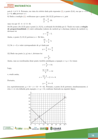 16
pois 6 · 4 6= 3 · 9. Portanto, em vista do critério dado pela expressão (2), o ponto (9, 6), em que x = 9 e
y = 6, não pertence a r.
9) Dada a condição (2), verificamos que o ponto (10, 15/2) pertence a r, pois
15
2
=
3
4
· 10,
uma vez que 15 · 4 = 2 · 3 · 10.
10) Do ponto (10, 15/2) para o ponto (x, 15/4), a ordenada foi dividida por 2. Tendo em conta a relação
de proporcionalidade (2) entre ordenadas (valores da variável y) e abscissas (valores da variável x),
devemos ter
x =
10
2
− 5.
Assim, o ponto (5, 15/4) pertence a r. De fato,
15
4
=
3
4
· 5.
11) Se x = 3, o valor correspondente de y é dado por
y =
3
4
· 3 =
9
4
12) Dado um ponto (x, y) em r, devemos ter
y =
3
4
x.
Assim, caso as coordenadas desse ponto também satisfaçam a equação x + y = 14, temos
x +
3
4
x = 14.
Logo,
4x + 3x
4
= 14
e, sendo assim,
x =
14 · 4
7
= 2 · 4 = 8.
Portanto,
y =
3
4
· 8 = 6
(ou, equivalentemente, y = 14 − x = 14 − 8 = 6). Portanto, o ponto (8, 6) pertence, simultaneamente, à
reta r e à reta definida pela equação x + y = 14, conforme ilustrado na seguinte figura:
0 4 8 12 16 20 24 28 32
3
6
9
12
15
18
21
24
27
P
Q
A
r
s
x
y
 