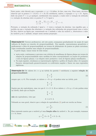17
Neste ponto, cabe discutir que a expressão x + y = 14 define, de fato, uma reta. Para tanto, devemos
observar que os pontos I = (14, 0) e J = (0, 14) satisfazem, ambos, a equação x + y = 14. Agora,
dado um ponto U = (x, y) qualquer, satisfazendo essa equação, a razão entre a variação da ordenada
e a variação da abscissa entre os pontos U e J é igual a
y − 14
x − 0
=
14 − x − 14
x
=
−x
x
= −1.
Portanto, a variação da ordenada é igual a −1 vezes a variação da abscissa: isso significa que, a
medida em que a variação das abscissas e a variação das ordenadas são proporcionais uma a outra.
De fato, observe na figura que, aumentando em 1 unidade o valor da variável x, diminuímos o valor
da variável y em 1 unidade, sempre nessa mesma proporção.

Observação 0.3 Caro(a) professor(a), até este ponto, avançamos gradualmente da noção de equi-
valência de frações ao conceito de proporcionalidade. Em seguida, representamos geométrica e
graficamente a ideia de proporcionalidade em termos de alinhamento de pontos no plano cartesiano,
cujas coordenadas mantêm uma relação de proporcionalidade.
A partir daqui, vamos tratar de dois temas:
• nesta seção, continuamos o percurso com critérios de semelhança de figuras planas em termos de
relações de proporcionalidade entre medidas de lados correspondentes; as noções de perímetro
e área de figuras planas; e as relações entre perímetro e área de figuras planas semelhantes.
• Na seção seguinte, estudamos as representações algébrica e gráfica de funções afins e de equações
lineares, interpretando geometricamente os coeficientes angular e linear em suas expressões
algébricas.
Observação 0.4 Os valores de x e y na tabela da questão 9 satisfazem a seguinte relação de
proporcionalidade:
y
x
=
3
4
, (3)
sempre que x 6= 0. Por exemplo, os valores x = 8 e y = 6 podem estar na tabela, pois
6
8
=
3
4
,
frações que são equivalentes, uma vez que 6 · 4 = 8 · 3. Já os valores x = 9 e y = 6 não podem estar
na tabela, dado que as frações
6
9
e
3
4
não são equivalentes, visto que
6 · 4 6= 9 · 3.
Voltando ao caso geral, observe que a relação de equivalência (3) pode ser escrita na forma
y =
3
4
x. (4)
Essa expressão mostra que a variável y é uma função afim da variável x. Se, por exemplo, tomamos
x = 8, temos
y =
3
4
· 8 = 3 ·
8
4
= 3 · 2 = 6,
 