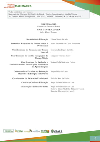 0
Todos os direitos reservados à
Secretaria da Educação do Estado do Ceará – Centro Administrativo Virgílio Távora
Av. General Afonso Albuquerque Lima, s/n – Cambeba. Fortaleza/CE – CEP: 60.822-325
GOVERNADOR
Elmano de Freitas da Costa
VICE-GOVERNADORA
Jade Afonso Romero
Secretária da Educação Eliana Nunes Estrela
Secretária Executiva de Ensino Médio e
Profissional
Maria Jucineide da Costa Fernandes
Coordenadora de Educação em Tempo
Integral
Gezenira Rodrigues da Silva
Coordenadora de Gestão Pedagógica do
Ensino Médio
Ideigiane Terceiro Nobre
Coordenadora de Avaliação e
Desenvolvimento Escolar para Resultados
de Aprendizagem
Kelem Carla Santos de Freitas
Coordenadora Estadual da Formação
Docente e Educação a Distância
Vagna Brito de Lima
Coordenador da Educação Profissional Rodolfo Sena da Penha
Cientista-Chefe da Educação Jorge Herbert Soares de Lira
Elaboração e revisão de texto Jorge Herbert Soares de Lira
Roberta Eliane Gadelha Aleixo (revisora)
Annelise Maymone (revisora)
 