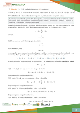19
Solução. 1) e 2) Na resolução da questão (10), vimos que
P = (4, 3), A = (8, 6), B = (12, 9), C = (16, 12), D = (20, 15), E = (24, 18), F = (28, 21), Q = (32, 24).
O padrão formado pelas coordenadas desses pontos foi, então, descrito da seguinte forma:
A variação da coordenada y entre dois desses pontos é proporcional à variação da coordenada x entre
eles: de um ponto para o seguinte, da esquerda para a direita, a coordenada x aumenta 4 unidades ao
passo que a coordenada y aumenta 3 unidades.
Esses pontos estão alinhados e, portanto, pertencem a uma mesma reta, que denotamos por r. Essa
reta contém a origem O = (0,0). Sendo assim, dado um ponto (x, y) qualquer em r, temos
y − 0 =
3
4
(x − 0),
ou seja,
y =
3
4
x.
3) Observamos que a relação de proporcionalidade
y =
3
4
x
pode ser escrita como
4y = 3x,
o que significa que o aumento da coordenada y em 3 unidades equivale ao aumento da coordenada x em
4 unidades. Note que todos os pontos na lista acima satisfazem essa equação, De fato, temos
4 · 3 = 3 · 4, 4 · 6 = 3 · 8, 4 · 9 = 3 · 12, 4 · 12 = 3 · 16, 4 · 15 = 3 · 20,
e assim por diante. Concluímos que as coordenadas (x, y) desses pontos satisfazem a equação linear
3x − 4y = 0.
4) O ponto (6, 4) tem coordenadas x = 6 e y = 4 satisfaz
3x − 4y = 3 · 6 − 4 · 4 = 18 − 16 = 2 6= 0.
Logo, esse ponto não pertence à reta r.
5) O ponto (14, 9/2) tem coordenadas x = 6 e y = 4 satisfaz
3x − 4y = 3 · 14 − 4 ·
9
2
= 42 − 18 = 24 6= 0.
Logo, esse ponto não pertence à reta r.
6) O ponto (14, 10) tem coordenadas x = 6 e y = 4 satisfaz
3x − 4y = 3 · 14 − 4 · 10 = 42 − 40 = 2 6= 0.
Logo, esse ponto não pertence à reta r.
7) O ponto (6, 9/2) tem coordenadas x = 6 e y = 4 satisfaz
3x − 4y = 3 · 6 − 4 ·
9
2
= 18 − 18 = 0.
 