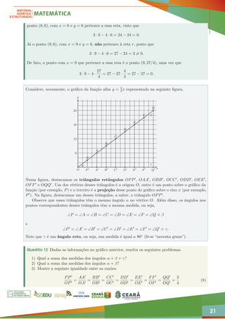 21
ponto (8, 6), com x = 8 e y = 6 pertence a essa reta, visto que
3 · 8 − 4 · 6 = 24 − 24 = 0.
Já o ponto (9, 6), com x = 9 e y = 6, não pertence à reta r, posto que
3 · 9 − 4 · 6 = 27 − 24 = 3 6= 0.
De fato, o ponto com x = 9 que pertence a essa reta é o ponto (9, 27/4), uma vez que
3 · 9 − 4 ·
27
4
= 27 − 27 ·
4
4
= 27 − 27 = 0.
Considere, novamente, o gráfico da função afim y = 3
4x representado na seguinte figura.
O P0 A0 B0 C0 D0 E0 F0 Q0
6
12
18
24
P
Q
A
B
C
D
E
F
x
α
β
γ
y
Nessa figura, destacamos os triângulos retângulos OPP0, OAA0, OBB0, OCC0, ODD0, OEE0,
OFF0 e OQQ0. Um dos vértices desses triângulos é a origem O, outro é um ponto sobre o gráfico da
função (por exemplo, P) e o terceiro é a projeção desse ponto do gráfico sobre o eixo x (por exemplo,
P0). Na figura, destacamos um desses triângulos, a saber, o triângulo OPP0.
Observe que esses triângulos têm o mesmo ângulo α no vértice O. Além disso, os ângulos nos
pontos correspondentes desses triângulos têm a mesma medida, ou seja,
∠P = ∠A = ∠B = ∠C = ∠D = ∠E = ∠F = ∠Q
.
= β
e
∠P0
= ∠A0
= ∠B0
= ∠C0
= ∠D0
= ∠E0
= ∠F0
= ∠Q0 .
= γ.
Note que γ é um ângulo reto, ou seja, sua medida é igual a 90◦ (lê-se “noventa graus”).
Questão 12 Dadas as informações no gráfico anterior, resolva os seguintes problemas.
1) Qual a soma das medidas dos ângulos α + β + γ?
2) Qual a soma das medidas dos ângulos α + β?
3) Mostre a seguinte igualdade entre as razões:
PP0
OP0
=
AA0
OA0
=
BB0
OB0
=
CC0
OC0
=
DD0
OD0
=
EE0
OE0
=
FF0
OF0
=
QQ0
OQ0
=
3
4
(8)
 