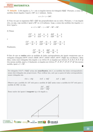 22
Solução. 1) Os ângulos α, β e γ são os ângulos interno do triângulo OQQ0. Portanto, a soma das
medidas desses ângulos é igual a 180◦ ou π radianos. Assim,
α + β + γ = 180◦
.
2) Uma vez que os segmentos OQ0 e QQ0 são perpendiculares um ao outro. Portanto, γ é um ângulo
reto, ou seja, cuja medida é igual a 90◦ ou π/2 radianos. Logo, a soma das medidas dos ângulos α e
beta é igual a
α + β = 180◦
− γ = 180◦
− 90◦
= 90◦
.
3) Temos
PP0
OP0
=
3
4
,
AA0
OA0
=
6
8
=
3
4
,
BB0
OB0
=
9
12
=
3
4
e
CC0
OC0
=
12
16
=
3
4
,
DD0
OD0
=
15
20
=
3
4
,
EE0
OE0
=
18
24
=
3
4
Finalmente,
FF0
OF0
=
21
28
=
3
4
,
QQ0
OQ0
=
24
32
=
3
4
O fato de que as razões entre as medidas de lados correspondentes são iguais comprovam que os
triângulos retângulos OPP0, OAA0, OBB0, OCC0, ODD0, OEE0, OFF0, OQQ0 são semelhantes. Além
disso, todos esses triângulos têm ângulo α no vértice O; os ângulos nos vértices P, A, B, C, D, E, F, Q
têm mesma medida, igual a β; finalmente, os ângulos nos vértices P0, A0, B0, C0, D0, E0, F0, Q0 têm mesma
medida, igual a β = 90◦.

Os triângulos OAA0 e OQQ0 acima são semelhantes, isto é, as medidas dos lados correspondentes
nesses dois triângulos são proporcionais. Para verificar isso, note que os pares de lados correspondentes
nesses triângulos são
OA e OQ OA0
e OQ0
AA0
e QQ0
.
Observe que a medida de AA0 está para a medida de QQ0 assim como a medida de OA0 está para a
medida de OQ0, ou seja,
AA0
OA0
=
QQ0
OQ0
·
Essas razões são iguais à tangente tg α do ângulo α.
O
Q
A
O A0 Q0
α
β
γ
 