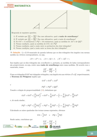 25
O
α γ
β
α γ
β
A
A0 Q0
Q
P
Responda às seguintes questões.
1) É verdade que OA0
OA = PQ0
PQ ? Em caso afirmativo, qual a razão de semelhança?
2) É verdade que AA0
OA = QQ0
PQ ? Em caso afirmativo, qual a razão de semelhança?
3) Se OA0 = 4 centímetros e PQ0 = 16 centímetros, quais as medidas de AA0 e de QQ0?
4) Nessas condições, quais as medidas de OA e de PQ?
5) Nessas condições, qual a razão entre os perímetros dos dois triângulos?
6) Nessas condições, qual a razão entre as áreas dos dois triângulos?
Solução. 1) e 2) O enunciado da questão informa que os dois triângulos têm ângulos com mesma
medida em vértices correspondentes, ou seja,
∠O = ∠P = α, ∠A = ∠Q = β, ∠A0
= ∠Q0
= γ.
Isso implica que os dois triângulos são semelhantes e, portanto, as medidas de lados correspondentes
são proporcionais, ou seja, existe uma razão de semelhança entre essas medidas. De acordo com o
enunciado, temos
AA0
OA0
=
QQ0
PQ0
=
3
4
· (10)
Como os triângulos OAA0 são triângulos retângulos, com ângulo reto nos vértices A0 e Q0, respectivamente,
o Teorema de Pitágoras implica que
OA2
= OA02
+ AA02
e
PQ2
= PQ02
+ QQ02
.
Usando a relação de proporcionalidade (10), deduzimos que
OA2
= OA02
+

3
4
OA0
2
= OA02
+
9
16
OA02
=

1 +
9
16

OA02
=
25
16
OA02
e, de modo similar,
PQ2
= PQ02
+

3
4
PQ0
2
= PQ02
+
9
16
PQ02
=

1 +
9
16

PQ02
=
25
16
PQ02
Calculando as raízes quadradas dos termos nessas expressões, obtemos
OA =
5
4
OA0
e PQ =
5
4
PQ0
.
Sendo assim, concluímos que
OA0
OA
=
PQ0
PQ
=
4
5
·
 