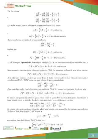26
Por fim, temos
AA0
OA
=
AA0
OA0
OA0
OA
=
3
4
·
4
5
=
3
5
e
QQ0
PQ
=
QQ0
PQ0
PQ0
PQ
=
3
4
·
4
5
=
3
4
·
3) e 4) De acordo com as relações de proporcionalidade (10), temos
AA0
=
3
4
OA0
=
3
4
· 4 = 3 centímetros
e
QQ0
=
3
4
PQ0
=
3
4
· 16 = 3 · 4 = 12 centímetros.
Da mesma forma, a relação de proporcionalidade
OA0
OA
=
PQ0
PQ
=
4
5
implica que
OA =
5
4
OA0
=
5
4
· 4 = 5 centímetros
e
PQ =
5
4
PQ0
=
5
4
· 16 = 5 · 4 = 20 centímetros.
5) Por definição, o perímetro do triângulo retângulo OAA0 é a soma das medidas de seus lados, isto é,
OA0
+ AA0
+ OA = 4 + 3 + 5 = 12 centímetros.
Analogamente, o perímetro do triângulo retângulo PQQ0 é a soma das medidas de seus lados, ou seja,
PQ0
+ QQ0
+ PQ = 16 + 12 + 20 = 48 centímetros.
De modo mais simples, observe que as medidas de lados correspondentes nos triângulos retângulos
semelhantes OAA0 e PQQ0 estão em uma relação de proporcionalidade:
PQ0
OA0
=
QQ0
AA0
=
PQ
OA
= 4.
Com essa observação, concluímos que o perímetro de PQQ0 é 4 vezes o perímetro de OAA0, ou seja,
PQ0
+ QQ0
+ PQ = 4 · (OA0
+ AA0
+ OA) = 4 · 12 = 48 centímetros.
6) Vimos, na questão 5) anterior, que a razão entre os perímetros dos dois triângulos semelhantes é
igual a razão entre as medidas dos lados correspondentes nesses triângulos, ou seja,
PQ0 + QQ0 + PQ
OA0 + AA0 + OA
=
PQ0
OA0
=
QQ0
AA0
=
PQ
OA
= 4.
Já a razão entre as áreas desses triângulos não é igual a razão entre as medidas dos lados correspondentes.
De fato, a área do triângulo OAA0 é igual a
1
2
OA0
· AA0
=
4 · 3
2
= 6 cm2
,
enquanto a área do triângulo PQQ0 é dada por
1
2
PQ0
· QQ0
=
16 · 12
2
= 16 · 6 = 96 cm2
.
 