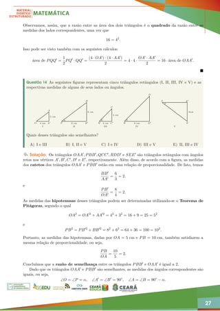 27
Observamos, assim, que a razão entre as área dos dois triângulos é o quadrado da razão entre as
medidas dos lados correspondentes, uma vez que
16 = 42
.
Isso pode ser visto também com os seguintes cálculos:
área de PQQ0
=
1
2
PQ0
· QQ0
=
(4 · OA0) · (4 · AA0)
2
= 4 · 4 ·
OA0 · AA0
2
= 16 · área de OAA0
.

Questão 14 As seguintes figuras representam cinco triângulos retângulos (I, II, III, IV e V) e as
respectivas medidas de alguns de seus lados ou ângulos.
O
A
A0 P
B
B0 Q
C
C0 R
D
D0
S
E
E0
I
4 cm 8 cm
3 cm
6 cm
4 cm
θ θ
α
α
8 cm
6cm
4 cm
II III IV V
Quais desses triângulos são semelhantes?
A) I e III B) I, II e V C) I e IV D) III e V E) II, III e IV
Solução. Os triângulos OAA0, PBB0, QCC0, RDD0 e SEE0 são triângulos retângulos com ângulos
retos nos vértices A0, B0, C0, D0 e E0, respectivamente. Além disso, de acordo com a figura, as medidas
dos catetos dos triângulos OAA0 e PBB0 estão em uma relação de proporcionalidade. De fato, temos
BB0
AA0
=
6
3
= 2.
e
PB0
OA0
=
8
4
= 2.
As medidas das hipotenusas desses triângulos podem ser determinadas utilizando-se o Teorema de
Pitágoras, segundo o qual
OA2
= OA02
+ AA02
= 42
+ 32
= 16 + 9 = 25 = 52
e
PB2
= PB02
+ BB02
= 82
+ 62
= 64 + 36 = 100 = 102
.
Portanto, as medidas das hipotenusas, dadas por OA = 5 cm e PB = 10 cm, também satisfazem a
mesma relação de proporcionalidade, ou seja,
PB
OA
=
10
5
= 2.
Concluímos que a razão de semelhança entre os triângulos PBB0 e OAA0 é igual a 2.
Dado que os triângulos OAA0 e PBB0 são semelhantes, as medidas dos ângulos correspondentes são
iguais, ou seja,
∠O = ∠P = α, ∠A0
= ∠B0
= 90◦
, ∠A = ∠B = 90◦
− α.
 