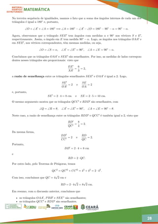 28
Na terceira sequência de igualdades, usamos o fato que a soma dos ângulos internos de cada um dos
triângulos é igual a 180◦ e, portanto,
∠O + ∠A0
+ ∠A = 180◦
=⇒ ∠A = 180◦
− ∠A0
− ∠O = 180◦
− 90◦
− α = 90◦
− α.
Agora, observamos que o triângulo SEE0 tem ângulos com medidas α e 90◦ nos vértices S e E0,
respectivamente. Assim, o ângulo em E tem medida 90◦ − α. Logo, os ângulos nos triângulos OAA0 e
em SEE0, nos vértices correspondentes, têm mesmas medidas, ou seja,
∠O = ∠S = α, ∠A0
= ∠E0
= 90◦
, ∠A = ∠E = 90◦
− α.
Concluímos que os triângulos OAA0 e SEE0 são semelhantes. Por isso, as medidas de lados correspon-
dentes nesses triângulos são proporcionais: visto que
EE0
AA0
=
6
3
= 2,
a razão de semelhança entre os triângulos semelhantes SEE0 e OAA0 é igual a 2. Logo,
SE0
OA0
= 2 e
SE
OA
= 2
e, portanto,
SE0
= 2 · 4 = 8 cm e SE = 2 · 5 = 10 cm.
O mesmo argumento mostra que os triângulos QCC0 e RDD0 são semelhantes, com
∠Q = ∠R = θ, ∠A0
= ∠E0
= 90◦
, ∠A = ∠E = 90◦
− θ.
Neste caso, a razão de semelhança entre os triângulos RDD0 e QCC0 é também igual a 2, visto que
RD0
QC0
=
8
4
= 2.
Da mesma forma,
DD0
CC0
= 2 e
RD
QC
= 2.
Portanto,
DD0
= 2 · 4 = 8 cm
e
RD = 2 · QC.
Por outro lado, pelo Teorema de Pitágoras, temos
QC2
= QC02
+ CC02
= 42
+ 42
= 2 · 42
.
Com isso, concluímos que QC = 4
√
2 cm e
RD = 2 · 4
√
2 = 8
√
2 cm.
Em resumo, com a discussão anterior, concluímos que
• os triângulos OAA0, PBB0 e SEE” são semelhantes;
• os triângulos QCC0 e RDD0 são semelhantes.
 