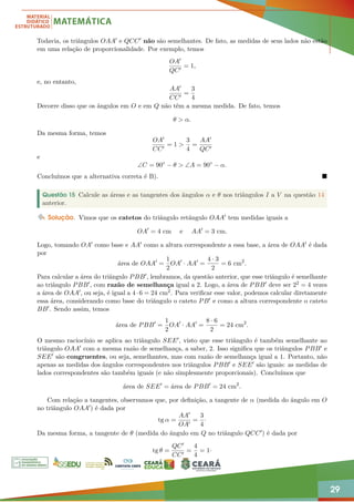 29
Todavia, os triângulos OAA0 e QCC0 não são semelhantes. De fato, as medidas de seus lados não estão
em uma relação de proporcionalidade. Por exemplo, temos
OA0
QC0
= 1,
e, no entanto,
AA0
CC0
=
3
4
Decorre disso que os ângulos em O e em Q não têm a mesma medida. De fato, temos
θ  α.
Da mesma forma, temos
OA0
CC0
= 1 
3
4
=
AA0
QC0
e
∠C = 90◦
− θ  ∠A = 90◦
− α.
Concluímos que a alternativa correta é B). 
Questão 15 Calcule as áreas e as tangentes dos ângulos α e θ nos triângulos I a V na questão 14
anterior.
Solução. Vimos que os catetos do triângulo retângulo OAA0 tem medidas iguais a
OA0
= 4 cm e AA0
= 3 cm.
Logo, tomando OA0 como base e AA0 como a altura correspondente a essa base, a área de OAA0 é dada
por
área de OAA0
=
1
2
OA0
· AA0
=
4 · 3
2
= 6 cm2
.
Para calcular a área do triângulo PBB0, lembramos, da questão anterior, que esse triângulo é semelhante
ao triângulo PBB0, com razão de semelhança igual a 2. Logo, a área de PBB0 deve ser 22 = 4 vezes
a área de OAA0, ou seja, é igual a 4·6 = 24 cm2. Para verificar esse valor, podemos calcular diretamente
essa área, considerando como base do triângulo o cateto PB0 e como a altura correspondente o cateto
BB0. Sendo assim, temos
área de PBB0
=
1
2
OA0
· AA0
=
8 · 6
2
= 24 cm2
.
O mesmo raciocínio se aplica ao triângulo SEE0, visto que esse triângulo é também semelhante ao
triângulo OAA0 com a mesma razão de semelhança, a saber, 2. Isso significa que os triângulos PBB0 e
SEE0 são congruentes, ou seja, semelhantes, mas com razão de semelhança igual a 1. Portanto, não
apenas as medidas dos ângulos correspondentes nos triângulos PBB0 e SEE0 são iguais: as medidas de
lados correspondentes são também iguais (e não simplesmente proporcionais). Concluímos que
área de SEE0
= área de PBB0
= 24 cm2
.
Com relação a tangentes, observamos que, por definição, a tangente de α (medida do ângulo em O
no triângulo OAA0) é dada por
tg α =
AA0
OA0
=
3
4
·
Da mesma forma, a tangente de θ (medida do ângulo em Q no triângulo QCC0) é dada por
tg θ =
QC0
CC0
=
4
4
= 1·
 