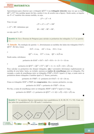 30
Aproveitamos para observar que o triângulo QCC0 é um triângulo isósceles uma vez que os lados
QC0 e CC0 têm medidas iguais (de fato, medem 4 cm, de acordo com a figura). Sendo assim, os ângulos
em P e C também têm mesma medida, ou seja,
∠P = ∠C = θ.
Uma vez que
∠P + ∠C + ∠C0
= 180◦
e ∠C0 = 90◦, deduzimos que
2θ = 180◦
− 90◦
= 90◦
,
ou seja, que θ = 45◦.

Questão 16 Use o Teorema de Pitágoras para calcular os perímetros dos triângulos I a V na questão
14.
Solução. Na resolução da questão 14, determinamos as medidas dos lados dos triângulos OAA0 e
QCC0. De fato, temos
OA0
= 4 cm, AA0
= 3 cm, OA = 5 cm
e
QC0
= 4 cm, CC0
= 4 cm, QC = 4
√
2 cm
Sendo assim, calculamos
perímetro de OAA0
= OA0
+ AA0
+ OA = 4 + 3 + 5 = 12 cm
e
perímetro de QCC0
= QC0
+ CC0
+ QC = 4 + 4 + 4
√
2 = 4(2 +
√
2) cm.
Para calcular os perímetros dos demais triângulos, não é necessário determinar explicitamente as
medidas de seus lados: basta, na verdade, usarmos as razões de semelhança entre os triângulos. Por
exemplo, a razão de semelhança entre os triângulos PBB0 e OAA0 é igual a 2; logo, a razão entre os
perímetros desses triângulos é também igual a 2. Temos, portanto,
perímetro de PBB0
= 2 · perímetro de OAA0
= 2 · 12 = 24 cm.
Como os triângulos SEE0 e PBB0 são congruentes, têm o mesmo perímetro, ou seja,
perímetro de SEE0
= perímetro de PBB0
= 24 cm.
Por fim, a razão de semelhança entre os triângulos RDD0 e QCC0 é igual a 2. Logo,
perímetro de RDD0
= 2 · perímetro de QCC0
= 2 · 4(2 +
√
2) = 8(2 +
√
2) cm.

Questão 17 As seguintes figuras representam cinco quadriláteros (I, II, III, IV, V e VI). Cada um
dos lados dos quadriláteros I, II e III mede 5 centímetros.
I II III
IV V
VI
 
