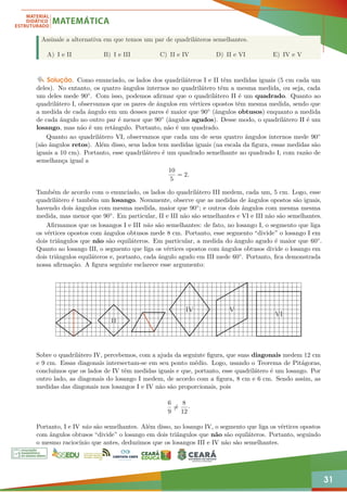 31
Assinale a alternativa em que temos um par de quadriláteros semelhantes.
A) I e II B) I e III C) II e IV D) II e VI E) IV e V
Solução. Como enunciado, os lados dos quadriláteros I e II têm medidas iguais (5 cm cada um
deles). No entanto, os quatro ângulos internos no quadrilátero têm a mesma medida, ou seja, cada
um deles mede 90◦. Com isso, podemos afirmar que o quadrilátero II é um quadrado. Quanto ao
quadrilátero I, observamos que os pares de ângulos em vértices opostos têm mesma medida, sendo que
a medida de cada ângulo em um desses pares é maior que 90◦ (ângulos obtusos) enquanto a medida
de cada ângulo no outro par é menor que 90◦ (ângulos agudos). Desse modo, o quadrilátero II é um
losango, mas não é um retângulo. Portanto, não é um quadrado.
Quanto ao quadrilátero VI, observamos que cada um de seus quatro ângulos internos mede 90◦
(são ângulos retos). Além disso, seus lados tem medidas iguais (na escala da figura, essas medidas são
iguais a 10 cm). Portanto, esse quadrilátero é um quadrado semelhante ao quadrado I, com razão de
semelhança igual a
10
5
= 2.
Também de acordo com o enunciado, os lados do quadrilátero III medem, cada um, 5 cm. Logo, esse
quadrilátero é também um losango. Novamente, observe que as medidas de ângulos opostos são iguais,
havendo dois ângulos com mesma medida, maior que 90◦; e outros dois ângulos com mesma mesma
medida, mas menor que 90◦. Em particular, II e III não são semelhantes e VI e III não são semelhantes.
Afirmamos que os losangos I e III não são semelhantes: de fato, no losango I, o segmento que liga
os vértices opostos com ângulos obtusos mede 8 cm. Portanto, esse segmento “divide” o losango I em
dois triângulos que não são equiláteros. Em particular, a medida do ângulo agudo é maior que 60◦.
Quanto ao losango III, o segmento que liga os vértices opostos com ângulos obtusos divide o losango em
dois triângulos equiláteros e, portanto, cada ângulo agudo em III mede 60◦. Portanto, fica demonstrada
nossa afirmação. A figura seguinte esclarece esse argumento:
II
IV V
VI
Sobre o quadrilátero IV, percebemos, com a ajuda da seguinte figura, que suas diagonais medem 12 cm
e 9 cm. Essas diagonais intersectam-se em seu ponto médio. Logo, usando o Teorema de Pitágoras,
concluímos que os lados de IV têm medidas iguais e que, portanto, esse quadrilátero é um losango. Por
outro lado, as diagonais do losango I medem, de acordo com a figura, 8 cm e 6 cm. Sendo assim, as
medidas das diagonais nos losangos I e IV não são proporcionais, pois
6
9
6=
8
12
·
Portanto, I e IV não são semelhantes. Além disso, no losango IV, o segmento que liga os vértices opostos
com ângulos obtusos “divide” o losango em dois triângulos que não são equiláteros. Portanto, seguindo
o mesmo raciocínio que antes, deduzimos que os losangos III e IV não são semelhantes.
 
