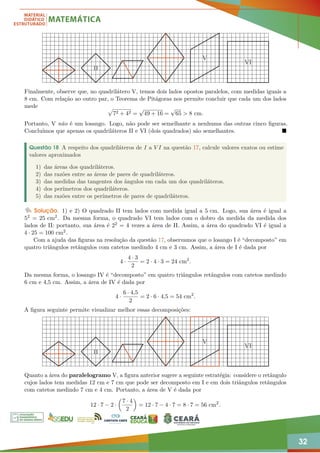 32
II
V
VI
Finalmente, observe que, no quadrilátero V, temos dois lados opostos paralelos, com medidas iguais a
8 cm. Com relação ao outro par, o Teorema de Pitágoras nos permite concluir que cada um dos lados
mede p
72 + 42 =
√
49 + 16 =
√
65  8 cm.
Portanto, V não é um losango. Logo, não pode ser semelhante a nenhuma das outras cinco figuras.
Concluímos que apenas os quadriláteros II e VI (dois quadrados) são semelhantes. 
Questão 18 A respeito dos quadriláteros de I a V I na questão 17, calcule valores exatos ou estime
valores aproximados
1) das áreas dos quadriláteros.
2) das razões entre as áreas de pares de quadriláteros.
3) das medidas das tangentes dos ângulos em cada um dos quadriláteros.
4) dos perímetros dos quadriláteros.
5) das razões entre os perímetros de pares de quadriláteros.
Solução. 1) e 2) O quadrado II tem lados com medida igual a 5 cm. Logo, sua área é igual a
52 = 25 cm2. Da mesma forma, o quadrado VI tem lados com o dobro da medida da medida dos
lados de II: portanto, sua área é 22 = 4 vezes a área de II. Assim, a área do quadrado VI é igual a
4 · 25 = 100 cm2.
Com a ajuda das figuras na resolução da questão 17, observamos que o losango I é “decomposto” em
quatro triângulos retângulos com catetos medindo 4 cm e 3 cm. Assim, a área de I é dada por
4 ·
4 · 3
2
= 2 · 4 · 3 = 24 cm2
.
Da mesma forma, o losango IV é “decomposto” em quatro triângulos retângulos com catetos medindo
6 cm e 4,5 cm. Assim, a área de IV é dada por
4 ·
6 · 4,5
2
= 2 · 6 · 4,5 = 54 cm2
.
A figura seguinte permite visualizar melhor essas decomposições:
II
V
VI
Quanto a área do paralelogramo V, a figura anterior sugere a seguinte estratégia: considere o retângulo
cujos lados tem medidas 12 cm e 7 cm que pode ser decomposto em I e em dois triângulos retângulos
com catetos medindo 7 cm e 4 cm. Portanto, a área de V é dada por
12 · 7 − 2 ·

7 · 4
2

= 12 · 7 − 4 · 7 = 8 · 7 = 56 cm2
.
 