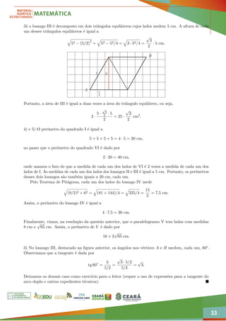 33
Já o losango III é decomposto em dois triângulos equiláteros cujos lados medem 5 cm. A altura de cada
um desses triângulos equiláteros é igual a
q
52 − 5/2
2
=
q
52 − 52/4 =
q
3 · 52/4 =
√
3
2
· 5 cm.
h
5
2
5
A
B
Portanto, a área de III é igual a duas vezes a área do triângulo equilátero, ou seja,
2 ·
5 ·
√
3
2 · 5
2
= 25 ·
√
3
2
cm2
.
4) e 5) O perímetro do quadrado I é igual a
5 + 5 + 5 + 5 = 4 · 5 = 20 cm,
ao passo que o perímetro do quadrado VI é dado por
2 · 20 = 40 cm,
onde usamos o fato de que a medida de cada um dos lados de VI é 2 vezes a medida de cada um dos
lados de I. As medidas de cada um dos lados dos losangos II e III é igual a 5 cm. Portanto, os perímetros
desses dois losangos são também iguais a 20 cm, cada um.
Pelo Teorema de Pitágoras, cada um dos lados do losango IV mede
q
(9/2)2 + 62 =
q
(81 + 144)/4 =
q
225/4 =
15
2
= 7,5 cm.
Assim, o perímetro do losango IV é igual a
4 · 7,5 = 30 cm.
Finalmente, vimos, na resolução da questão anterior, que o paralelogramo V tem lados com medidas
8 cm e
√
65 cm. Assim, o perímetro de V é dado por
16 + 2
√
65 cm.
3) No losango III, destacado na figura anterior, os ângulos nos vértices A e B medem, cada um, 60◦.
Observamos que a tangente é dada por
tg 60◦
=
h
5/2
=
√
3 · 5/2
5/2
=
√
3.
Deixamos os demais caso como exercício para o leitor (requer o uso de expressões para a tangente do
arco duplo e outros expedientes técnicos). 
 
