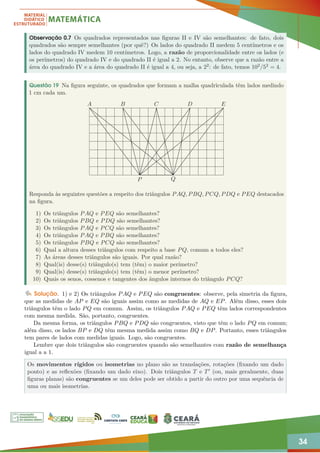 34
Observação 0.7 Os quadrados representados nas figuras II e IV são semelhantes: de fato, dois
quadrados são sempre semelhantes (por quê?) Os lados do quadrado II medem 5 centímetros e os
lados do quadrado IV medem 10 centímetros. Logo, a razão de proporcionalidade entre os lados (e
os perímetros) do quadrado IV e do quadrado II é igual a 2. No entanto, observe que a razão entre a
área do quadrado IV e a área do quadrado II é igual a 4, ou seja, a 22: de fato, temos 102/52 = 4.
Questão 19 Na figura seguinte, os quadrados que formam a malha quadriculada têm lados medindo
1 cm cada um.
A B C D E
P Q
Responda às seguintes questões a respeito dos triângulos PAQ, PBQ, PCQ, PDQ e PEQ destacados
na figura.
1) Os triângulos PAQ e PEQ são semelhantes?
2) Os triângulos PBQ e PDQ são semelhantes?
3) Os triângulos PAQ e PCQ são semelhantes?
4) Os triângulos PAQ e PBQ são semelhantes?
5) Os triângulos PBQ e PCQ são semelhantes?
6) Qual a altura desses triângulos com respeito a base PQ, comum a todos eles?
7) As áreas desses triângulos são iguais. Por qual razão?
8) Qual(is) desse(s) triângulo(s) tem (têm) o maior perímetro?
9) Qual(is) desse(s) triângulo(s) tem (têm) o menor perímetro?
10) Quais os senos, cossenos e tangentes dos ângulos internos do triângulo PCQ?
Solução. 1) e 2) Os triângulos PAQ e PEQ são congruentes: observe, pela simetria da figura,
que as medidas de AP e EQ são iguais assim como as medidas de AQ e EP. Além disso, esses dois
triângulos têm o lado PQ em comum. Assim, os triângulos PAQ e PEQ têm lados correspondentes
com mesma medida. São, portanto, congruentes.
Da mesma forma, os triângulos PBQ e PDQ são congruentes, visto que têm o lado PQ em comum;
além disso, os lados BP e DQ têm mesma medida assim como BQ e DP. Portanto, esses triângulos
tem pares de lados com medidas iguais. Logo, são congruentes.
Lembre que dois triângulos são congruentes quando são semelhantes com razão de semelhança
igual a a 1.
Os movimentos rígidos ou isometrias no plano são as translações, rotações (fixando um dado
ponto) e as reflexões (fixando um dado eixo). Dois triângulos T e T0 (ou, mais geralmente, duas
figuras planas) são congruentes se um deles pode ser obtido a partir do outro por uma sequência de
uma ou mais isometrias.
 