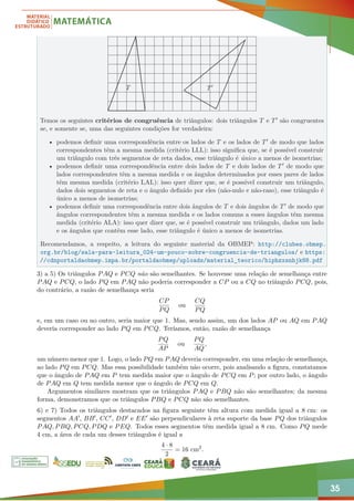 35
T T0
Temos os seguintes critérios de congruência de triângulos: dois triângulos T e T0 são congruentes
se, e somente se, uma das seguintes condições for verdadeira:
• podemos definir uma correspondência entre os lados de T e os lados de T0 de modo que lados
correspondentes têm a mesma medida (critério LLL): isso significa que, se é possível construir
um triângulo com três segmentos de reta dados, esse triângulo é único a menos de isometrias;
• podemos definir uma correspondência entre dois lados de T e dois lados de T0 de modo que
lados correspondentes têm a mesma medida e os ângulos determinados por esses pares de lados
têm mesma medida (critério LAL): isso quer dizer que, se é possível construir um triângulo,
dados dois segmentos de reta e o ângulo definido por eles (não-nulo e não-raso), esse triângulo é
único a menos de isometrias;
• podemos definir uma correspondência entre dois ângulos de T e dois ângulos de T0 de modo que
ângulos correspondentes têm a mesma medida e os lados comuns a esses ângulos têm mesma
medida (critério ALA): isso quer dizer que, se é possível construir um triângulo, dados um lado
e os ângulos que contêm esse lado, esse triângulo é único a menos de isometrias.
Recomendamos, a respeito, a leitura do seguinte material da OBMEP: http://clubes.obmep.
org.br/blog/sala-para-leitura_024-um-pouco-sobre-congruencia-de-triangulos/ e https:
//cdnportaldaobmep.impa.br/portaldaobmep/uploads/material_teorico/hiphzxsnhjk88.pdf
3) a 5) Os triângulos PAQ e PCQ não são semelhantes. Se houvesse uma relação de semelhança entre
PAQ e PCQ, o lado PQ em PAQ não poderia corresponder a CP ou a CQ no triângulo PCQ, pois,
do contrário, a razão de semelhança seria
CP
PQ
ou
CQ
PQ
e, em um caso ou no outro, seria maior que 1. Mas, sendo assim, um dos lados AP ou AQ em PAQ
deveria corresponder ao lado PQ em PCQ. Teríamos, então, razão de semelhança
PQ
AP
ou
PQ
AQ
,
um número menor que 1. Logo, o lado PQ em PAQ deveria corresponder, em uma relação de semelhança,
ao lado PQ em PCQ. Mas essa possibilidade também não ocorre, pois analisando a figura, constatamos
que o ângulo de PAQ em P tem medida maior que o ângulo de PCQ em P; por outro lado, o ângulo
de PAQ em Q tem medida menor que o ângulo de PCQ em Q.
Argumentos similares mostram que os triângulos PAQ e PBQ não são semelhantes; da mesma
forma, demonstramos que os triângulos PBQ e PCQ não são semelhantes.
6) e 7) Todos os triângulos destacados na figura seguinte têm altura com medida igual a 8 cm: os
segmentos AA0, BB0, CC0, DD0 e EE0 são perpendiculares à reta suporte da base PQ dos triângulos
PAQ, PBQ, PCQ, PDQ e PEQ. Todos esses segmentos têm medida igual a 8 cm. Como PQ mede
4 cm, a área de cada um desses triângulos é igual a
4 · 8
2
= 16 cm2
.
 