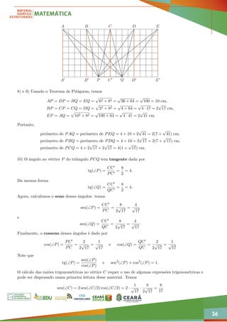 36
A B C D E
P Q
A0 B0 C0 D0 E0
8) e 9) Usando o Teorema de Pitágoras, temos
AP = DP = BQ = EQ =
p
62 + 82 =
√
36 + 64 =
√
100 = 10 cm,
BP = CP = CQ = DQ =
p
22 + 82 =
√
4 + 64 =
√
4 · 17 = 2
√
17 cm,
EP = AQ =
p
102 + 82 =
√
100 + 64 =
√
4 · 41 = 2
√
41 cm.
Portanto,
perímetro de PAQ = perímetro de PEQ = 4 + 10 + 2
√
41 = 2(7 +
√
41) cm,
perímetro de PBQ = perímetro de PDQ = 4 + 10 + 2
√
17 = 2(7 +
√
17) cm,
perímetro de PCQ = 4 + 2
√
17 + 2
√
17 = 4(1 +
√
17) cm.
10) O ângulo no vértice P do triângulo PCQ tem tangente dada por
tg(∠P) =
CC0
PC0
=
8
2
= 4.
Da mesma forma
tg(∠Q) =
CC0
QC0
=
8
2
= 4.
Agora, calculemos o seno desses ângulos: temos
sen(∠P) =
CC0
PC
=
8
2
√
17
=
4
√
17
e
sen(∠Q) =
CC0
QC
=
8
2
√
17
=
4
√
17
·
Finalmente, o cosseno desses ângulos é dado por
cos(∠P) =
PC0
PC
=
2
2
√
17
=
1
√
17
e cos(∠Q) =
QC0
QC
=
2
2
√
17
=
1
√
17
Note que
tg(∠P) =
sen(∠P)
cos(∠P)
e sen2
(∠P) + cos2
(∠P) = 1.
O cálculo das razões trigonométricas no vértice C requer o uso de algumas expressões trigonométricas e
pode ser dispensado numa primeira leitura desse material. Temos
sen(∠C) = 2 sen(∠C/2) cos(∠C/2) = 2 ·
1
√
17
·
8
2
√
17
=
8
17
 