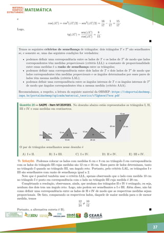 37
e
cos(∠C) = cos2
(∠C/2) − sen2
(∠C/2) =
16
17
−
1
17
=
15
17
·
Logo,
tg(∠C) =
sen(∠C)
cos(∠C)
=
8
15
·

Temos os seguintes critérios de semelhança de triângulos: dois triângulos T e T0 são semelhantes
se, e somente se, uma das seguintes condições for verdadeira:
• podemos definir uma correspondência entre os lados de T e os lados de T0 de modo que lados
correspondentes têm medidas proporcionais (critério LLL): a constante de proporcionalidade
entre essas medidas é a razão de semelhança entre os triângulos;
• podemos definir uma correspondência entre dois lados de T e dois lados de T0 de modo que
lados correspondentes têm medidas proporcionais e os ângulos determinados por esses pares de
lados têm mesma medida (critério LAL);
• podemos definir uma correspondência entre os ângulos internos de T e os ângulos internos de T0
de modo que ângulos correspondentes têm a mesma medida (critério AAA).
Recomendamos, a respeito, a leitura do seguinte material da OBMEP: https://cdnportaldaobmep.
impa.br/portaldaobmep/uploads/material_teorico/c72gbsow17sow.pdf
Questão 20 — SAEPE - Item M120392ES. No desenho abaixo estão representados os triângulos I, II,
III e IV e suas medidas em centímetros.
O par de triângulos semelhantes nesse desenho é
A) I e II. B) I e III. C) I e IV. D) II e IV. E) III e IV.
Solução. Podemos colocar os lados com medidas 6 cm e 8 cm no triângulo I em correspondência
com os lados do triângulo III cujas medidas são 12 cm e 16 cm. Esses pares de lados determinam, tanto
no triângulo I quando no triângulo III, um ângulo reto. Portanto, pelo critério LAL, os triângulos I e
III são semelhantes com razão de semelhança igual a 2.
Note que é possível também usar o critério LLL, apenas observando que o lado com medida 10 cm
no triângulo I é posto em correspondência com o lado no triângulo III cuja medida é 20 cm.
Completando a resolução, observamos, ainda, que nenhum dos triângulos II e IV é retângulo, ou seja,
nenhum dos dois tem um ângulo reto. Logo, não podem ser semelhantes a I e III. Além disso, não há
como definir uma correspondência entre os lados de II e IV de modo que as respectivas medidas sejam
proporcionais. De fato, comparando os respectivos lados, daquele de maior medida para o de menor
medida, temos
12
24
6=
10
12
·
Portanto, a alternativa correta é B). 
 