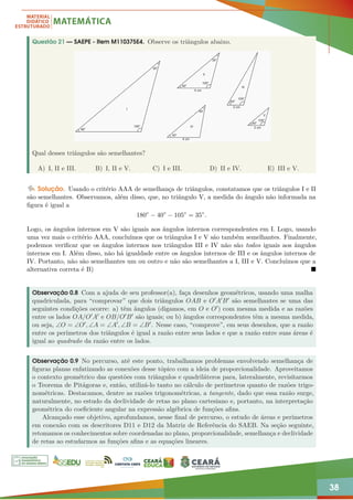 38
Questão 21 — SAEPE - Item M110375E4. Observe os triângulos abaixo.
Qual desses triângulos são semelhantes?
A) I, II e III. B) I, II e V. C) I e III. D) II e IV. E) III e V.
Solução. Usando o critério AAA de semelhança de triângulos, constatamos que os triângulos I e II
são semelhantes. Observamos, além disso, que, no triângulo V, a medida do ângulo não informada na
figura é igual a
180◦
− 40◦
− 105◦
= 35◦
.
Logo, os ângulos internos em V são iguais aos ângulos internos correspondentes em I. Logo, usando
uma vez mais o critério AAA, concluímos que os triângulos I e V são também semelhantes. Finalmente,
podemos verificar que os ângulos internos nos triângulos III e IV não são todos iguais aos ângulos
internos em I. Além disso, não há igualdade entre os ângulos internos de III e os ângulos internos de
IV. Portanto, não são semelhantes um ou outro e não são semelhantes a I, III e V. Concluímos que a
alternativa correta é B) 
Observação 0.8 Com a ajuda de seu professor(a), faça desenhos geométricos, usando uma malha
quadriculada, para “comprovar” que dois triângulos OAB e O0A0B0 são semelhantes se uma das
seguintes condições ocorre: a) têm ângulos (digamos, em O e O0) com mesma medida e as razões
entre os lados OA/O0A0 e OB/O0B0 são iguais; ou b) ângulos correspondentes têm a mesma medida,
ou seja, ∠O = ∠O0, ∠A = ∠A0, ∠B = ∠B0. Nesse caso, “comprove”, em seus desenhos, que a razão
entre os perímetros dos triângulos é igual a razão entre seus lados e que a razão entre suas áreas é
igual ao quadrado da razão entre os lados.
Observação 0.9 No percurso, até este ponto, trabalhamos problemas envolvendo semelhança de
figuras planas enfatizando as conexões desse tópico com a ideia de proporcionalidade. Aproveitamos
o contexto geométrico das questões com triângulos e quadriláteros para, lateralmente, revisitarmos
o Teorema de Pitágoras e, então, utilizá-lo tanto no cálculo de perímetros quanto de razões trigo-
nométricas. Destacamos, dentre as razões trigonométricas, a tangente, dado que essa razão surge,
naturalmente, no estudo da declividade de retas no plano cartesiano e, portanto, na interpretação
geométrica do coeficiente angular na expressão algébrica de funções afins.
Alcançado esse objetivo, aprofundamos, nesse final de percurso, o estudo de áreas e perímetros
em conexão com os descritores D11 e D12 da Matriz de Referência do SAEB. Na seção seguinte,
retomamos os conhecimentos sobre coordenadas no plano, proporcionalidade, semelhança e declividade
de retas ao estudarmos as funções afins e as equações lineares.
 