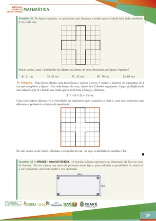 39
Questão 22 Na figura seguinte, os quadrados que formam a malha quadriculada têm lados medindo
2 cm cada um.
Sendo assim, qual o perímetro da figura em forma de cruz destacada na figura seguinte?
A) 21 cm B) 28 cm C) 32 cm D) 56 cm E) 64 cm
Solução. Uma forma direta, mas trabalhosa e sujeita a erros, é contar o número de segmentos de 2
cm que compõem a figura. Em cada braço da cruz, temos 6 + 2 desses segmentos. Logo, multiplicando
esse número por 2 e tendo em conta que a cruz tem 4 braços, obtemos
2 · 4 · (6 + 2) = 64 cm.
Uma abordagem alternativa é transladar os segmentos que compõem a cruz e, com isso, constatar que
obtemos o perímetro externo do quadrado:
De um modo ou de outro, obtemos a resposta 64 cm, ou seja, a alternativa correta é E).

Questão 23 — SPAECE - Item M110782E4. O desenho abaixo apresenta as dimensões da laje da casa
de Isadora. Ela irá colocar um muro de proteção nessa laje e, para calcular a quantidade de material
a ser comprado, precisou medir o seu contorno.
 