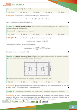 40
Qual é o perímetro da laje dessa casa?
(a) 58 m (b) 116 m (c) 232 m (d) 360 m (e) 720 m
Solução. Para calcular o perímetro do retângulo, devemos somar
40 + 18 + 40 + 18 = 80 + 36 = 116 m.
Logo, a resposta correta é a alternativa B). 
Questão 24 — SAEPE - Item M120195H6. Paulo comprou um terreno retangular de 120 000 m2. Esse
terreno possui 200 m de largura.
Quanto mede o comprimento desse terreno?
A) 200 m B) 300 m C) 400 m D) 600 m E) 800 m
Solução. A área do retângulo é o produto de suas dimensões, ou seja,
comprimento · largura = 120 000.
Como a largura é igual a 200 m, deduzimos que
comprimento =
120 000
200
=
1 200
2
= 600 m.
A resposta correta é a alternativa D). 
Questão 25 — SAEPE - Item M120195H6. Observe no desenho abaixo o projeto da quadra de basquete
que será construída no condomínio em que Bruno mora.
A medida da área dessa quadra de basquete, em metros quadrados, será
A) 480. B) 240. C) 92. D) 46. E) 14.
Solução. A área da quadra retangular é dada pelo produto de suas medidas lineares, ou seja, por
30 · 16 = 480 m2. A resposta correta é a alternativa A). 
Questão 26 Dê exemplos de retângulos com mesma área e perímetros diferentes, e vice-versa.
Solução. A figura a seguir mostra vários exemplos de retângulos com mesma área (16 cm2) e
perímetros diferentes. Pense um pouco para decidir qual deles têm menor perímetro. Considere que os
quadrados que formam a malha quadriculada têm lados medindo 1 cm cada um.
 