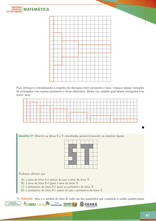 41
Para reforçar o entendimento a respeito da distinção entre perímetro e área, vejamos alguns exemplos
de retângulos com mesmo perímetro e áreas diferentes. Desta vez, analise qual desses retângulos tem
maior área.

Questão 27 Observe as letras S e T desenhadas geometricamente na seguinte figura:
Podemos afirmar que
A) a área da letra S é menor do que a área da letra T.
B) a área da letra S é igual a área da letra T.
C) o perímetro da letra S é igual ao perímetro da letra T.
D) o perímetro da letra S é maior do que o perímetro da letra T.
Solução. Seja a a medida do lado de cada um dos quadrados que compõem a malha quadriculada.
 