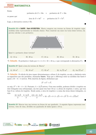 42
Então
perímetro de S = 18a e perímetro de T = 16a
ao passo que
área de S = 8a2
e perímetro de T = 7a2
.
Logo, a alternativa correta é D).

Questão 28 — SAEPE - Item M100270E4. Marta comprou um terreno na forma de trapézio cujas
medidas estão representadas no desenho abaixo. Para construir um muro em torno desse terreno, ela
precisa calcular o seu perímetro.
Qual é o perímetro desse terreno?
A) 12 m B) 20 m C) 24 m D) 32 m E) 40 m
Solução. O perímetro é dado por 4 + 4 + 6 + 10 = 24 m, o que corresponde à alternativa C). 
Questão 29 Qual a área do terreno de Marta?
A) 20 m2 B) 24 m2 C) 32 m2
D) 8
√
12 m2 E) 10
√
12 m2
Solução. O cálculo da área requer determinarmos a altura h do trapézio, ou seja, a distância entre
os segmentos que são paralelos, chamados bases. Veja que a diferença entre as medidas das bases é
igual a 10 − 6 = 4 metros. Pela simetria da figura, deduzimos que
22
+ h2
= 42
,
ou seja, h2 = 16 − 4 = 12. Portanto, h = 2
√
3 metros. Com essa medida, podemos dividir o trapézio em
dois triângulos sem sobreposição, um dos quais tem base 10 m e a altura do trapézio; e outro, que tem
base 6 m e altura do trapézio. Sendo assim, a área do trapézio e a soma das áreas desses triângulos, ou
seja,
10 · 2
√
3
2
+
6 · 2
√
3
2
=
(10 + 6) · 2
√
3
2
= 16 ·
√
3 = 8 · 2 ·
√
3 = 8 ·
√
4 · 3 = 8 ·
√
12 m2
.

Questão 30 Marcos tem um terreno na forma de um quadrado. A seguinte figura representa esse
terreno, visto de cima, dividido em quadrados de lados iguais a 10 m.
 