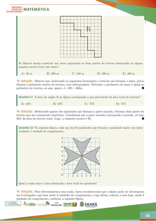 43
R
Se Marcos deseja construir um muro separando as duas partes do terreno destacadas na figura,
quantos metros teria esse muro?
A) 48 m B) 200 m C) 240 m D) 400 m E) 480 m
Solução. Observe que, deslocando os segmentos horizontais e verticais que formam o muro, preen-
chemos o perímetro inteiro do terreno, sem sobreposições. Portanto, o perímetro do muro é igual ao
perímetro do terreno, ou seja, igual a 4 · 120 = 480m. 
Questão 31 A área da região R na figura corresponde a que percentual da área total do terreno?
A) 48% B) 50% C) 72% D) 75%
Solução. Deslocando quatro dos quadrados que formam a parte murada, obtemos duas partes do
terreno que são exatamente simétricas. Concluímos que a parte murada corresponde à metade, ou seja,
50% da área do terreno total. Logo, a resposta correta é B). 
Questão 32 Na seguinte figura, cada um dos 64 quadrados que formam o quadrado maior tem lados
medindo 1 unidade de comprimento.
1 2 3 4 5 6 7 8
1
2
3
4
5
6
7
8
O
Qual a razão entre a área destacada e área total do quadrado?
Solução. Para determinarmos essa razão, basta reconhecermos que a figura pode ser decomposta
em 8 triângulos cuja base mede 3 unidades de comprimento e cuja altura, relativa a essa base, mede 2
unidades de comprimento, conforme a seguinte figura:
 