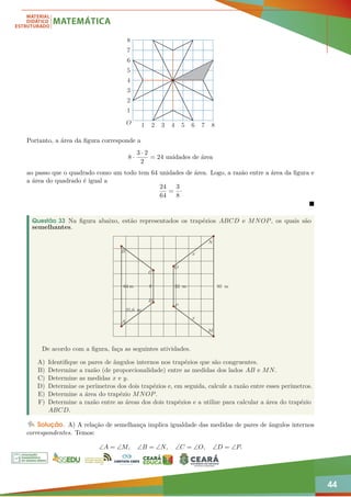 44
1 2 3 4 5 6 7 8
1
2
3
4
5
6
7
8
O
Portanto, a área da figura corresponde a
8 ·
3 · 2
2
= 24 unidades de área
ao passo que o quadrado como um todo tem 64 unidades de área. Logo, a razão entre a área da figura e
a área do quadrado é igual a
24
64
=
3
8
·

Questão 33 Na figura abaixo, estão representados os trapézios ABCD e MNOP, os quais são
semelhantes.
80 m
N
M
P
O
D
C
B
A
x
x
64 m y
25,6 m
32 m
De acordo com a figura, faça as seguintes atividades.
A) Identifique os pares de ângulos internos nos trapézios que são congruentes.
B) Determine a razão (de proporcionalidade) entre as medidas dos lados AB e MN.
C) Determine as medidas x e y.
D) Determine os perímetros dos dois trapézios e, em seguida, calcule a razão entre esses perímetros.
E) Determine a área do trapézio MNOP.
F) Determine a razão entre as áreas dos dois trapézios e a utilize para calcular a área do trapézio
ABCD.
Solução. A) A relação de semelhança implica igualdade das medidas de pares de ângulos internos
correspondentes. Temos:
∠A = ∠M, ∠B = ∠N, ∠C = ∠O, ∠D = ∠P.
 