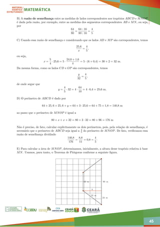 45
B) A razão de semelhança entre as medidas de lados correspondentes nos trapézios ABCD e MNOP
é dada pela razão, por exemplo, entre as medidas dos segmentos correspondentes AB e MN, ou seja,
por
64
80
=
64 : 16
80 : 16
=
4
5
·
C) Usando essa razão de semelhança e considerando que os lados AD e MP são correspondentes, temos
25,6
x
=
4
5
,
ou seja,
x =
5
4
· 25,6 = 5 ·
24,0 + 1,6
4
= 5 · (6 + 0,4) = 30 + 2 = 32 m.
Da mesma forma, como os lados CD e OP são correspondentes, temos
y
32
=
4
5
,
de onde segue que
y =
4
5
· 32 = 4 ·
64
10
= 4 · 6,4 = 25,6 m.
D) O perímetro de ABCD é dado por
64 + 25, 6 + 25, 6 + y = 64 + 3 · 25,6 = 64 + 75 + 1,8 = 140,8 m
ao passo que o perímetro de MNOP é igual a
80 + x + x + 32 = 80 + 3 · 32 = 80 + 96 = 176 m
Não é preciso, de fato, calcular explicitamente os dois perímetros, pois, pela relação de semelhança, é
necessário que o perímetro de ABCD seja igual a 4
5 do perímetro de MNOP. De fato, verificamos essa
razão de semelhança dividindo
140,8
176
=
8,8
11
= 0,8 =
4
5
·
E) Para calcular a área de MNOP, determinamos, inicialmente, a altura desse trapézio relativa à base
MN. Usamos, para tanto, o Teorema de Pitágoras conforme a seguinte figura.
80 m
32 m
h
32 m
24 m
 