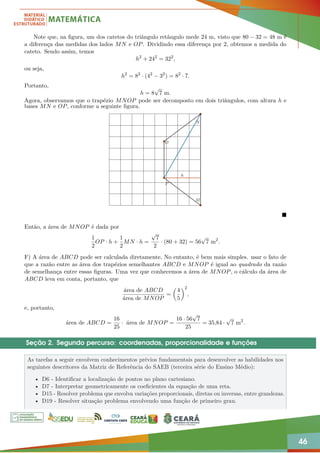 46
Note que, na figura, um dos catetos do triângulo retângulo mede 24 m, visto que 80 − 32 = 48 m é
a diferença das medidas dos lados MN e OP. Dividindo essa diferença por 2, obtemos a medida do
cateto. Sendo assim, temos
h2
+ 242
= 322
,
ou seja,
h2
= 82
· (42
− 32
) = 82
· 7.
Portanto,
h = 8
√
7 m.
Agora, observamos que o trapézio MNOP pode ser decomposto em dois triângulos, com altura h e
bases MN e OP, conforme a seguinte figura.
N
M
P
O
h

Então, a área de MNOP é dada por
1
2
OP · h +
1
2
MN · h =
√
7
2
· (80 + 32) = 56
√
7 m2
.
F) A área de ABCD pode ser calculada diretamente, No entanto, é bem mais simples. usar o fato de
que a razão entre as área dos trapézios semelhantes ABCD e MNOP é igual ao quadrado da razão
de semelhança entre essas figuras. Uma vez que conhecemos a área de MNOP, o cálculo da área de
ABCD leva em conta, portanto, que
área de ABCD
área de MNOP
=

4
5
2
,
e, portanto,
área de ABCD =
16
25
· área de MNOP =
16 · 56
√
7
25
= 35,84 ·
√
7 m2
.
Seção 2. Segundo percurso: coordenadas, proporcionalidade e funções
As tarefas a seguir envolvem conhecimentos prévios fundamentais para desenvolver as habilidades nos
seguintes descritores da Matriz de Referência do SAEB (terceira série do Ensino Médio):
• D6 - Identificar a localização de pontos no plano cartesiano.
• D7 - Interpretar geometricamente os coeficientes da equação de uma reta.
• D15 - Resolver problema que envolva variações proporcionais, diretas ou inversas, entre grandezas.
• D19 - Resolver situação problema envolvendo uma função de primeiro grau.
 