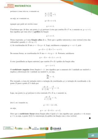 49
pertence a essa reta se, e somente se,
y − (−3)
x − (−4)
= 1,
ou seja, se e somente se,
y + 3 = x + 4,
equação que pode ser escrita como
y = x + 1.
Concluímos que, de fato, um ponto (x, y) pertence à reta que contém B e C se, e somente se, y = x + 1.
Isso significa que essa reta é o gráfico da função
y = x + 1.
Nessa expressão, y é uma função afim de x. Note que o gráfico intersecta o eixo vertical (eixo das
ordenadas) quando x = 0 e y = 1.
c) As coordenadas de D são x = −3 e y = 4. Logo, satisfazem a equação y = −x + 1, pois
y = 4 = −(−3) + 1 = −x + 1.
Da mesma forma, as coordenadas de E são x = 4 e y = −3. Portanto, satisfazem
y = −3 = −4 + 1 = −x + 1.
A reta (pontilhada na figura anterior) que contém D e E é gráfico da função afim
y = −x + 1.
O coeficiente angular dessa função é −1: isso significa que o aumento de 1 unidade na variável x
implica a diminuição de 1 unidade na variável 1, ou seja,
∆y
∆x
= −1.
Por exemplo, a taxa de variação entre a variação da coordenada y e a variação da coordenada x do
ponto D para o ponto E é dada por
−3 − 4
4 − (−3)
=
−7
7
= −1.
Logo, um ponto (x, y) pertence à reta contendo D e E se, e somente se,
y − 4
x − (−3)
= −1,
isto é, se e somente se,
y − 4 = −(x + 3),
ou seja,
y = −x − 3 + 4 = −x + 1.
Note que o coeficiente linear dessa função afim é igual a 1: isso significa que, quando x = 0, temos
y = 1, ou seja, o ponto (0,1) é a intersecção do gráfico da função com o eixo vertical.

 