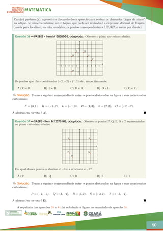 50
Caro(a) professor(a), aproveite a discussão desta questão para revisar os chamados “jogos de sinais”
na adição de números inteiros; outro tópico que pode ser revisado é a expressão decimal de frações
(usada para localizar, na reta numérica, os pontos correspondentes a 1/2, 3/2, e assim por diante).
Questão 36 — PAEBES - Item M120205G5, adaptado. Observe o plano cartesiano abaixo.
−5 −4 −3 −2 −1 1 2 3 4 5
−2
−1
1
2
3
4
5
H
L R
S
F
O
Os pontos que têm coordenadas (−2, −2) e (1, 3) são, respectivamente,
A) O e R. B) S e R. C) H e R. D) O e L. E) O e F.
Solução. Temos a seguinte correspondência entre os pontos destacados na figura e suas coordenadas
cartesianas:
F = (3, 1), H = (−2, 2), L = (−1, 3), R = (1, 3), S = (2, 2), O = (−2, −2).
A alternativa correta é A). 
Questão 37 — SAEPE - Item M120701H6, adaptado. Observe os pontos P, Q, R, S e T representados
no plano cartesiano abaixo.
P
Q
R
S
T
Em qual desses pontos a abscissa é −3 e a ordenada é −2?
A) P B) Q C) R D) S E) T
Solução. Temos a seguinte correspondência entre os pontos destacados na figura e suas coordenadas
cartesianas:
P = (−2, −3), Q = (3, −2), R = (3, 2), S = (−3, 2), T = (−3, −2).
A alternativa correta é E). 
A sequência das questões 38 a 44 faz referência à figura no enunciado da questão 38.
 