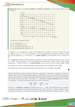 51
Questão 38 Observe os seguintes gráficos no plano cartesiano, em que alguns pontos estão
destacados.
10 x1 30
2 000
4 000
6 000
8 000
10 000
12 000
14 000
16 000
18 000
20 000
22 000 P
(10, y0)
(20, y1)
Q
R
S
variável x
variável y
(x0, 8 000)
(x1, 7 000)
Determine os seguintes dados:
1) As coordenadas x0 e x1.
2) As coordenadas y0 e y1.
3) As coordenadas dos pontos P e Q.
4) As coordenadas dos pontos R e S.
Solução. 1) A coordenada x0 pode ser lida diretamente na figura: veja que é abscissa do ponto
(x0, 8 000), ou seja, x0 = 10. Já a coordenada x1 não está explicitamente informada na figura, embora
seja razoável considerar x1 = 20. De fato, x1 é o ponto médio, no eixo horizontal, entre os pontos 10 e
30.
2) A coordenada y0 pode ser lida diretamente na figura: veja que é abscissa do ponto (10, y0), ou seja,
y0 = 18 000. Já a coordenada y1 não está explicitamente informada na figura, embora seja razoável
considerar y1 = 15 000. De fato, y1 é o ponto médio, no eixo vertical, entre os pontos 14 000 e 16 000.
3) Os pontos P e Q têm coordenadas dadas, respectivamente, por (0, 21 000) e (30, 12 000).
4) Os pontos R e S têm coordenadas dadas, respectivamente, por (0, 9 000) e (30, 6 000).

Caro(a) professor(a), para comprovar todas essas afirmações e aproveitar a questão no estudo de
funções afins (e de suas representações gráficas e algébricas), observe que é possível determinar as
funções cujos gráficos são as retas destacadas no plano cartesiano da figura. No caso da reta pontilhada,
que contém os pontos (x0, 8 000) = (10, 8 000) e S = (30, 6 000), a taxa de variação entre as variação
da ordenada e a variação da abscissa entre esses pontos é dada por
6 000 − 8 000
30 − 10
=
−2 000
20
= −100.
Portanto, o coeficiente angular da função deve ser a = −100. Essa informação já nos permite
determinar precisamente as coordenadas do ponto R = (0, b). De fato, a taxa de variação entre a
variação da ordenada e a variação da abscissa do ponto R ao ponto S é também igual a −100 e,
 