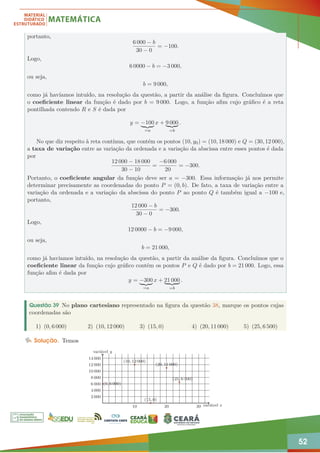 52
portanto,
6 000 − b
30 − 0
= −100.
Logo,
6 0000 − b = −3 000,
ou seja,
b = 9 000,
como já havíamos intuído, na resolução da questão, a partir da análise da figura. Concluímos que
o coeficiente linear da função é dado por b = 9 000. Logo, a função afim cujo gráfico é a reta
pontilhada contendo R e S é dada por
y = −100
| {z }
=a
x + 9 000
| {z }
=b
.
No que diz respeito à reta contínua, que contém os pontos (10, y0) = (10, 18 000) e Q = (30, 12 000),
a taxa de variação entre as variação da ordenada e a variação da abscissa entre esses pontos é dada
por
12 000 − 18 000
30 − 10
=
−6 000
20
= −300.
Portanto, o coeficiente angular da função deve ser a = −300. Essa informação já nos permite
determinar precisamente as coordenadas do ponto P = (0, b). De fato, a taxa de variação entre a
variação da ordenada e a variação da abscissa do ponto P ao ponto Q é também igual a −100 e,
portanto,
12 000 − b
30 − 0
= −300.
Logo,
12 0000 − b = −9 000,
ou seja,
b = 21 000,
como já havíamos intuído, na resolução da questão, a partir da análise da figura. Concluímos que o
coeficiente linear da função cujo gráfico contém os pontos P e Q é dado por b = 21 000. Logo, essa
função afim é dada por
y = −300
| {z }
=a
x + 21 000
| {z }
=b
.
Questão 39 No plano cartesiano representado na figura da questão 38, marque os pontos cujas
coordenadas são
1) (0, 6 000) 2) (10, 12 000) 3) (15, 0) 4) (20, 11 000) 5) (25, 6 500)
Solução. Temos
10 20 30
2 000
4 000
6 000
8 000
10 000
12 000
14 000
variável x
variável y
(0, 6 000)
(10, 12 000)
(15, 0)
(20, 11 000)
(25, 6 500)
 