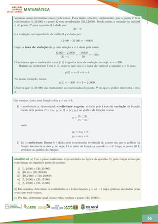 56
Vejamos como determinar esses coeficientes. Para tanto, observe, inicialmente, que o ponto P tem
coordenadas (0, 21 000) e o ponto Q tem coordenadas (30, 12 000). Sendo assim, a variação da variável
x do ponto P para o ponto Q é dada por
30 − 0
e a variação correspondente da variável y é dada por
12 000 − 21 000 = −9 000.
Logo, a taxa de variação de y com relação a x é dada pela razão
12 000 − 21 000
30 − 0
=
−9 000
30
= −300.
Concluímos que o coeficiente a em (11) é igual a taxa de variação, ou seja, a = −300.
Quanto ao coeficiente b em (11), observe que esse é o valor da variável y quando x = 0, pois
y(0) = a · 0 + b = b.
No nosso exemplo, temos
y(0) = −300 · 0 + b = 21 000.
Observe que (0, 21 000) são exatamente as coordenadas do ponto P em que o gráfico intersecta o eixo
y.
Em resumo, dada uma função afim y = ax + b,
1) o coeficiente a, denominado coeficiente angular, é dado pela taxa de variação da função:
dados dois pontos P = (x0, y0) e Q = (x1, y1) no gráfico da função, temos
a =
y1 − y0
x1 − x0
,
onde
y0 = ax0 + b,
y1 = ax1 + b.
2) Já o coeficiente linear b é dado pela coordenada (vertical) do ponto em que o gráfico da
função intersecta o eixo y, ou seja, b é o valor da função y quando x = 0. Logo, o ponto (0, b)
pertence ao gráfico da função.
Questão 45 a) Use o plano cartesiano representado na figura da questão 38 para traçar retas que
contenham os seguintes pares de pontos:
i) (0, 2 000) e (30, 20 000)
ii) (10, 0) e (30, 20 000)
iii) (10, 2 000) e (30, 20 000)
iv) (5, 2 000) e (20, 17 000)
v) (5, 5 000) e (25, 15 000)
b) Em seguida, determine os coeficientes a e b das funções y = ax + b cujos gráficos são dados pelas
retas que você traçou.
c) Por fim, determine qual dessas retas contém o ponto (20, 10 000).
 