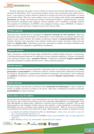 4
Portanto, queremos nos juntar a você no esforço de superar suas eventuais dificuldades nos conceitos
essenciais da Matemática. Esse é um processo gradual, em que vamos avançando numa espiral pouco a
pouco: o que importa é termos clareza de quais são as lacunas que devem ser preenchidas e as metas
que devemos atingir. Dito isso, vamos explicar como o uso do caderno pode ajudar nesses percursos
formativos que iniciam com tarefas que retomam conhecimentos básicos e, progressivamente, avançam
para exercícios e problemas mais complexos. Nesses caminhos, você é convidado a trabalhar inclusive
com questões de vestibulares, do ENEM e das avaliações externas, como o SPAECE. O caderno é
organizado em quatro percursos. Vejamos do que trata cada um deles.
Primeiro percurso
Neste percurso, trabalharemos a localização de números racionais na reta numérica. Para isso,
precisamos saber quando duas frações são equivalentes e como representar um número racional como
fração ou como número decimal. Em seguida, estudaremos relações de proporcionalidade entre duas
variáveis. Veremos como representar essas relações usando retas no plano cartesiano. Essas retas são
gráficos de funções afins. Finalizamos o percurso, mostrando as relações de proporcionalidade entre
lados e perímetros de triângulos e quadriláteros semelhantes.
Segundo percurso
Agora, retomamos o estudo das funções afins, identificando os gráficos (linhas retas) que as representam
e interpretando geometricamente os coeficientes de suas expressões algébricas. Veremos, em seguida,
como relacionar funções afins e equações lineares. Finalizamos estudando funções quadráticas
resolvendo problemas a respeito dos seus zeros e valores máximos/mínimos.
Terceiro percurso
Retornamos ao estudo da proporcionalidade, explorando, desta vez, problemas que envolvem razões,
proporções e porcentagens, em diferentes contextos, inclusive relacionados à Matemática Financeira.
Na sequência, estudaremos o comportamento de funções (crescimento, decrescimento, zeros) analisando
seus gráficos. Finalizamos o percurso com problemas envolvendo funções exponenciais e crescimento
geométrico.
Quarto percurso
O caderno finaliza com exercícios e problemas sobre tratamento da informação, ou seja, a análise de
tabelas, de gráficos de barras, de linhas ou de setores. Além disso, trabalharemos questões envolvendo
probabilidade em vários contextos.
Dicas sobre o uso do caderno
Os percursos são independentes, mas recomendamos que você siga a sequência do primeiro ao quarto.
Em cada um, siga a ordem dos exercícios, pois esses aumentam gradualmente em complexidade. Caso
sinta dificuldades em alguns deles, registre-as e converse com seu professor a respeito. Não se sinta
desencorajado se não conseguir resolver uma ou outra questão: o mais importante é comunicar suas
dificuldades para que o professor possa ajudá-lo com mais precisão. Além de recorrer ao professor,
recomendamos que consulte outros materiais de apoio. Mencionamos, por exemplo, os seguintes recursos:
• os cadernos do material estruturado do Foco na Aprendizagem: https://www.ced.seduc.ce.gov.br/
foco-na-aprendizagem-matematica-2/
• Os módulos do Portal da Matemática da OBMEP: https://portaldaobmep.impa.br/index.php/site/
index?a=1
• Khan Academy: https://pt.khanacademy.org/math/em-mat-algebra
 