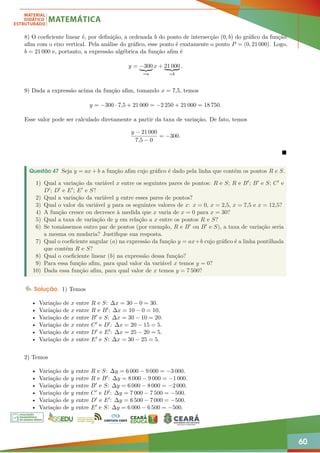 60
8) O coeficiente linear é, por definição, a ordenada b do ponto de intersecção (0, b) do gráfico da função
afim com o eixo vertical. Pela análise do gráfico, esse ponto é exatamente o ponto P = (0, 21 000). Logo,
b = 21 000 e, portanto, a expressão algébrica da função afim é
y = −300
| {z }
=a
x + 21 000
| {z }
=b
.
9) Dada a expressão acima da função afim, tomando x = 7,5, temos
y = −300 · 7,5 + 21 000 = −2 250 + 21 000 = 18 750.
Esse valor pode ser calculado diretamente a partir da taxa de variação. De fato, temos
y − 21 000
7,5 − 0
= −300.

Questão 47 Seja y = ax + b a função afim cujo gráfico é dado pela linha que contém os pontos R e S.
1) Qual a variação da variável x entre os seguintes pares de pontos: R e S; R e B0; B0 e S; C0 e
D0; D0 e E0; E0 e S?
2) Qual a variação da variável y entre esses pares de pontos?
3) Qual o valor da variável y para os seguintes valores de x: x = 0, x = 2,5, x = 7,5 e x = 12,5?
4) A função cresce ou decresce à medida que x varia de x = 0 para x = 30?
5) Qual a taxa de variação de y em relação a x entre os pontos R e S?
6) Se tomássemos outro par de pontos (por exemplo, R e B0 ou B0 e S), a taxa de variação seria
a mesma ou mudaria? Justifique sua resposta.
7) Qual o coeficiente angular (a) na expressão da função y = ax+b cujo gráfico é a linha pontilhada
que contém R e S?
8) Qual o coeficiente linear (b) na expressão dessa função?
9) Para essa função afim, para qual valor da variável x temos y = 0?
10) Dada essa função afim, para qual valor de x temos y = 7 500?
Solução. 1) Temos
• Variação de x entre R e S: ∆x = 30 − 0 = 30.
• Variação de x entre R e B0: ∆x = 10 − 0 = 10.
• Variação de x entre B0 e S: ∆x = 30 − 10 = 20.
• Variação de x entre C0 e D0: ∆x = 20 − 15 = 5.
• Variação de x entre D0 e E0: ∆x = 25 − 20 = 5.
• Variação de x entre E0 e S: ∆x = 30 − 25 = 5.
2) Temos
• Variação de y entre R e S: ∆y = 6 000 − 9 000 = −3 000.
• Variação de y entre R e B0: ∆y = 8 000 − 9 000 = −1 000.
• Variação de y entre B0 e S: ∆y = 6 000 − 8 000 = −2 000.
• Variação de y entre C0 e D0: ∆y = 7 000 − 7 500 = −500.
• Variação de y entre D0 e E0: ∆y = 6 500 − 7 000 = −500.
• Variação de y entre E0 e S: ∆y = 6 000 − 6 500 = −500.
 