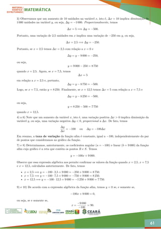 61
3) Observamos que um aumento de 10 unidades na variável x, isto é, ∆x = 10 implica diminuição de
1 000 unidades na variável y, ou seja, ∆y = −1 000. Proporcionalmente, temos
∆x = 5 =⇒ ∆y = −500.
Portanto, uma variação de 2,5 unidades em x implica uma variação de −250 em y, ou seja,
∆x = 2,5 =⇒ ∆y = −250.
Portanto, se x = 2,5 temos ∆x = 2,5 com relação a x = 0 e
∆y = y − 9 000 = −250,
ou seja,
y = 9 000 − 250 = 8 750
quando x = 2,5. Agora, se x = 7,5, temos
∆x = 5
em relação a x = 2,5 e, portanto,
∆y = y − 8 750 = −500.
Logo, se x = 7,5, então y = 8 250. Finalmente, se x = 12,5 temos ∆x = 5 com relação a x = 7,5 e
∆y = y − 8 250 = −500,
ou seja,
y = 8 250 − 500 = 7 750
quando x = 12,5.
4) a 6) Note que um aumento da variável x, isto é, uma variação positiva ∆x  0 implica diminuição da
variável y, ou seja, uma variação negativa ∆y  0, proporcional a ∆x. De fato, temos
∆y
∆x
= −100 ou ∆y = −100∆x
Em resumo, a taxa de variação da função afim é constante, igual a −100, independentemente do par
de pontos que consideramos no gráfico da função.
7) e 8) Determinamos, anteriormente, os coeficientes angular (a = −100) e linear (b = 9 000) da função
afim cujo gráfico é a reta que contém os pontos R e S. Temos
y = −100x + 9 000.
Observe que essa expressão algébrica nos permite confirmar os valores da função quando x = 2,5, x = 7,5
e x = 12,5, calculados anteriormente. De fato, temos
• x = 2,5 =⇒ y = −100 · 2,5 + 9 000 = −250 + 9 000 = 8 750.
• x = 7,5 =⇒ y = −100 · 7,5 + 9 000 = −750 + 9 000 = 8 250.
• x = 12,5 =⇒ y = −100 · 12,5 + 9 000 = −1 250 + 9 000 = 7 750.
9) e 10) De acordo com a expressão algébrica da função afim, temos y = 0 se, e somente se,
−100x + 9 000 = 0,
ou seja, se e somente se,
x =
−9 000
−100
= 90.
 