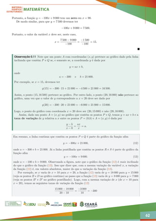 62
Portanto, a função y = −100x + 9 000 tem um zero em x = 90.
De modo similar, para que y = 7 500 devemos ter
−100x + 9 000 = 7 500.
Portanto, o valor da variável x deve ser, neste caso,
x =
7 500 − 9 000
−100
=
−1 500
−100
= 15.

Observação 0.11 Note que um ponto A com coordenadas (x, y) pertence ao gráfico dado pela linha
inclinada que contém P e Q se, e somente se, a coordenada y é dada por
y = ax + b,
onde
a = −300 e b = 21 000.
Por exemplo, se x = 15, devemos ter
y(15) = −300 · 15 + 21 000 = −4 500 + 21 000 = 16 500.
Assim, o ponto (15, 16 500) pertence ao gráfico. Por outro lado, o ponto (20, 16 000) não pertence ao
gráfico, uma vez que o valor de y correspondente a x = 20 deve ser dado por
y(20) = −300 · 20 + 21 000 = −6 000 + 21 000 = 15 000.
Logo, o ponto do gráfico com coordenada x = 20 deve ser (20, 15 000) e não (20, 16 000).
Assim, dado um ponto A = (x, y) no gráfico que contém os pontos P e Q, temos y = ax + b e a
taxa de variação de y relativa a x entre os pontos P = (0,b) e A = (x, y) é dada por
y − b
x − 0
=
ax
x
= a.
Em resumo, a linha contínua que contém os pontos P e Q é parte do gráfico da função afim
y = −300x + 21 000, (12)
onde a = −300 e b = 21 000. Já a linha pontilhada que contém os pontos R e S é parte do gráfico da
função afim
y = −100x + 9 000. (13)
onde a = −100 e b = 9 000. Observando a figura, note que o gráfico da função (12) é mais inclinado
do que o gráfico da função (13). Isso que dizer que, com a mesma variação da variável x, a variação
da função (12) é, em valores absolutos, maior do que a variação da função (13).
Por exemplo, se x varia de x = 10 para x = 20, a função (12) varia de y = 18 000 para y = 15 000
(veja os pontos B e D no gráfico contínuo) ao passo que a função (13) varia de y = 8 000 para y = 7 000
(veja os pontos B0 e D0 no gráfico pontilhado). Logo, com a mesma variação de x (de x = 10 para
x = 20), temos as seguintes taxas de variação da função (12)
15 000 − 18 000
20 − 10
=
−3 000
10
= −300
 