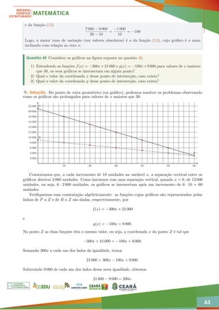 63
e da função (13)
7 000 − 8 000
20 − 10
=
−1 000
10
= −100
Logo, a maior taxa de variação (em valores absolutos) é a da função (13), cujo gráfico é o mais
inclinado com relação ao eixo x.
Questão 48 Considere os gráficos na figura exposta na questão 46.
1) Estendendo as funções f(x) = −300x+21 000 e g(x) = −100x+9 000 para valores de x maiores
que 30, os seus gráficos se intersectam em algum ponto?
2) Qual o valor da coordenada x desse ponto de intersecção, caso exista?
3) Qual o valor da coordenada y desse ponto de intersecção, caso exista?
Solução. Do ponto de vista geométrico (ou gráfico), podemos resolver os problemas observando
como os gráficos são prolongados para valores de x maiores que 30:
10 20 30 40 50 60
2 000
4 000
6 000
8 000
10 000
12 000
14 000
16 000
18 000
20 000
22 000 P
R
Z
Constatamos que, a cada incremento de 10 unidades na variável x, a separação vertical entre os
gráficos diminui 2 000 unidades. Como iniciamos com uma separação vertical, quando x = 0, de 12 000
unidades, ou seja, 6 · 2 000 unidades, os gráficos se intersectam após um incremento de 6 · 10 = 60
unidades.
Verifiquemos essa constatação algebricamente: as funções cujos gráficos são representados pelas
linhas de P a Z e de R a Z são dadas, respectivamente, por
f(x) = −300x + 21 000
e
g(x) = −100x + 9 000.
No ponto Z as duas funções têm o mesmo valor, ou seja, a coordenada x do ponto Z é tal que
−300x + 21 000 = −100x + 9 000.
Somando 300x a cada um dos lados da igualdade, temos
21 000 = 300x − 100x + 9 000.
Subtraindo 9 000 de cada um dos lados dessa nova igualdade, obtemos
21 000 − 9 000 = 200x.
 