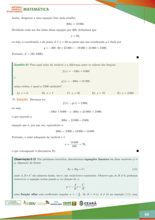 64
Assim, chegamos a uma equação bem mais simples:
200x = 12 000.
Dividindo cada um dos lados dessa equação por 200, deduzimos que
x = 60,
ou seja, a coordenada x do ponto Z é x = 60 ao passo que sua coordenada y é dada por
y = −300 · 60 + 21 000 = −18 000 + 21 000 = 3 000.
Portanto, Z = (60, 3 000).

Questão 49 Para qual valor da variável x a diferença entre os valores das funções
f(x) = −100x + 9 000
e
g(x) = −300x + 21 000,
nessa ordem, é igual a 2 000 unidades?
A) x = 0 B) x = 7 C) x = 50 D) x = 70 E) x = 2 000
Solução. Devemos ter
f(x) − g(x) = 2 000,
ou seja,
−100x + 9 000 − (−300x + 21 000) = 2 000,
o que equivale a
200x − 12 000 = 2 000,
equação que é, por sua vez, equivalente a
200x = 2 000 + 12 000 = 14 000.
Portanto, o valor adequado da variável x é
x =
14 000
200
= 70,
o que corresponde à alternativa D). 
Observação 0.12 Nos próximos exercícios, discutiremos equações lineares em duas variáveis (x e
y, digamos) da forma
Ax + By = C, (14)
onde A, B e C são números dados, isto é, são coeficientes constantes. Observe que, se B 6= 0, podemos
reescrever a equação acima pondo y em função de x:
y = −
A
B
x +
C
B
,
uma função afim com coeficiente angular a = −A
B . Se B = 0 (e A 6= 0) na equação (14), essa
 