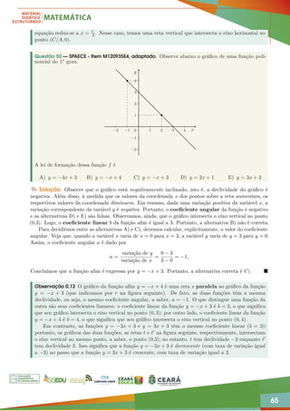 65
equação reduz-se a x = C
A . Nesse caso, temos uma reta vertical que intersecta o eixo horizontal no
ponto (C/A, 0).
Questão 50 — SPAECE - Item M120935E4, adaptado. Observe abaixo o gráfico de uma função poli-
nomial do 1◦ grau.
−2 −1 1 2 3 4
−2
−1
1
2
3
4
y
x
0
A lei de formação dessa função f é
A) y = −3x + 3 B) y = −x + 4 C) y = −x + 3 D) y = 2x + 1 E) y = 3x + 3
Solução. Observe que o gráfico está negativamente inclinado, isto é, a declividade do gráfico é
negativa. Além disso, à medida que os valores da coordenada x dos pontos sobre a reta aumentam, os
respectivos valores da coordenada diminuem. Em resumo, dada uma variação positiva da variável x, a
variação correspondente da variável y é negativa. Portanto, o coeficiente angular da função é negativo
e as alternativas D) e E) são falsas. Observamos, ainda, que o gráfico intersecta o eixo vertical no ponto
(0,3). Logo, o coeficiente linear b da função afim é igual a 3. Portanto, a alternativa B) não é correta.
Para decidirmos entre as alternativas A) e C), devemos calcular, explicitamente, o valor do coeficiente
angular. Veja que, quando a variável x varia de x = 0 para x = 3, a variável y varia de y = 3 para y = 0.
Assim, o coeficiente angular a é dado por
a =
variação de y
variação de x
=
0 − 3
3 − 0
= −1,
Concluímos que a função afim é expressa por y = −x + 3. Portanto, a alternativa correta é C). 
Observação 0.13 O gráfico da função afim y = −x + 4 é uma reta s paralela ao gráfico da função
y = −x + 3 (que indicamos por r na figura seguinte). De fato, as duas funções têm a mesma
declividade, ou seja, o mesmo coeficiente angular, a saber, a = −1. O que distingue uma função da
outra são seus coeficientes lineares: o coeficiente linear da função y = −x + 3 é b = 3, o que significa
que seu gráfico intersecta o eixo vertical no ponto (0, 3); por outro lado, o coeficiente linear da função
y = −x + 4 é b = 4, o que significa que seu gráfico intersecta o eixo vertical no ponto (0, 4).
Em contraste, as funções y = −3x + 3 e y = 3x + 3 têm o mesmo coeficiente linear (b = 3):
portanto, os gráficos das duas funções, as retas t e t0 na figura seguinte, respectivamente, intersectam
o eixo vertical no mesmo ponto, a saber, o ponto (0,3); no entanto, t tem declividade −3 enquanto t0
tem declividade 3. Isso significa que a função y = −3x + 3 é decrescente (com taxa de variação igual
a −3) ao passo que a função y = 3x + 3 é crescente, com taxa de variação igual a 3.
 