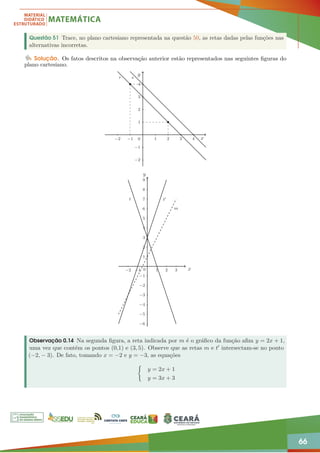 66
Questão 51 Trace, no plano cartesiano representada na questão 50, as retas dadas pelas funções nas
alternativas incorretas.
Solução. Os fatos descritos na observação anterior estão representados nas seguintes figuras do
plano cartesiano.
−2 −1 1 2 3 4
−2
−1
1
2
3
4
r s
y
x
0
−2 −1 1 2 3
−6
−5
−4
−3
−2
−1
1
2
3
4
5
6
7
8
9
t t0
m
y
x
0
Observação 0.14 Na segunda figura, a reta indicada por m é o gráfico da função afim y = 2x + 1,
uma vez que contém os pontos (0,1) e (3, 5). Observe que as retas m e t0 intersectam-se no ponto
(−2, − 3). De fato, tomando x = −2 e y = −3, as equações
(
y = 2x + 1
y = 3x + 3
 