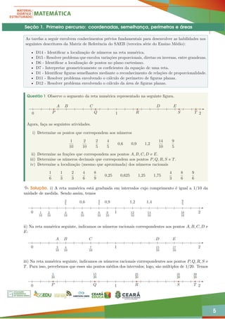 5
Seção 1. Primeiro percurso: coordenadas, semelhança, perímetros e áreas
As tarefas a seguir envolvem conhecimentos prévios fundamentais para desenvolver as habilidades nos
seguintes descritores da Matriz de Referência do SAEB (terceira série do Ensino Médio):
• D14 - Identificar a localização de números na reta numérica.
• D15 - Resolver problema que envolva variações proporcionais, diretas ou inversas, entre grandezas.
• D6 - Identificar a localização de pontos no plano cartesiano.
• D7 - Interpretar geometricamente os coeficientes da equação de uma reta.
• D1 - Identificar figuras semelhantes mediante o reconhecimento de relações de proporcionalidade.
• D11 - Resolver problema envolvendo o cálculo de perímetro de figuras planas.
• D12 - Resolver problema envolvendo o cálculo da área de figuras planas.
Questão 1 Observe o segmento da reta numérica representado na seguinte figura.
A B C D E
T
P Q S
R
1 2
0
Agora, faça as seguintes atividades.
i) Determine os pontos que correspondem aos números
1
10
2
10
2
5
4
5
0,6 0,9 1,2
14
10
9
5
ii) Determine as frações que correspondem aos pontos A, B, C, D e E.
iii) Determine os números decimais que correspondem aos pontos P, Q, R, S e T.
iv) Determine a localização (mesmo que aproximada) dos números racionais
1
6
1
3
2
3
4
6
8
9
0,25 0,625 1,25 1,75
4
3
8
6
9
6
Solução. i) A reta numérica está graduada em intervalos cujo comprimento é igual a 1/10 da
unidade de medida. Sendo assim, temos
1
10
2
10
4
10
2
5
8
10
4
5
6
10
0,6
9
10
0,9
12
10
1,2
14
10
1,4
18
10
9
5
1 2
0
ii) Na reta numérica seguinte, indicamos os números racionais correspondentes aos pontos A, B, C, D e
E:
A B C D E
3
10
4
10
7
10
15
10
17
10
1 2
0
iii) Na reta numérica seguinte, indicamos os números racionais correspondentes aos pontos P, Q, R, S e
T. Para isso, percebemos que esses são pontos médios dos intervalos; logo, são múltiplos de 1/20. Temos
5
20
15
20
25
20
35
20
39
20
T
P Q S
R
1 2
0
 