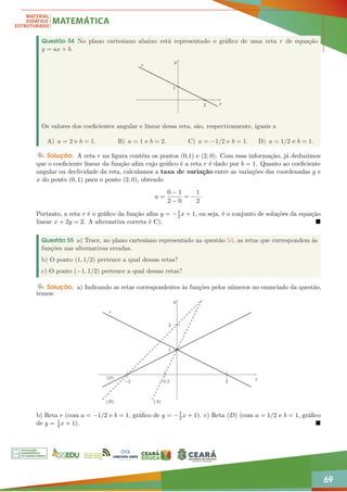 69
Questão 54 No plano cartesiano abaixo está representado o gráfico de uma reta r de equação
y = ax + b.
r
x
y
1
2
Os valores dos coeficientes angular e linear dessa reta, são, respectivamente, iguais a
A) a = 2 e b = 1. B) a = 1 e b = 2. C) a = −1/2 e b = 1. D) a = 1/2 e b = 1.
Solução. A reta r na figura contém os pontos (0,1) e (2, 0). Com essa informação, já deduzimos
que o coeficiente linear da função afim cujo gráfico é a reta r é dado por b = 1. Quanto ao coeficiente
angular ou declividade da reta, calculamos a taxa de variação entre as variações das coordenadas y e
x do ponto (0, 1) para o ponto (2, 0), obtendo
a =
0 − 1
2 − 0
= −
1
2
·
Portanto, a reta r é o gráfico da função afim y = −1
2x + 1, ou seja, é o conjunto de soluções da equação
linear x + 2y = 2. A alternativa correta é C). 
Questão 55 a) Trace, no plano cartesiano representado na questão 54, as retas que correspondem às
funções nas alternativas erradas.
b) O ponto (1, 1/2) pertence a qual dessas retas?
c) O ponto (−1, 1/2) pertence a qual dessas retas?
Solução. a) Indicando as retas correspondentes às funções pelos números no enunciado da questão,
temos:
r
(D)
(B) (A)
x
y
1
2
−2 −0.5 2
b) Reta r (com a = −1/2 e b = 1, gráfico de y = −1
2x + 1). c) Reta (D) (com a = 1/2 e b = 1, gráfico
de y = 1
2x + 1). 
 