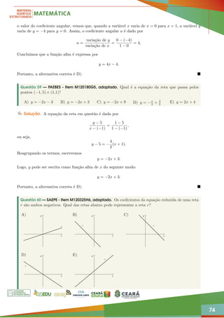 74
o valor do coeficiente angular, vemos que, quando a variável x varia de x = 0 para x = 1, a variável y
varia de y = −4 para y = 0. Assim, o coeficiente angular a é dado por
a =
variação de y
variação de x
=
0 − (−4)
1 − 0
= 4,
Concluímos que a função afim é expressa por
y = 4x − 4.
Portanto, a alternativa correta é D). 
Questão 59 — PAEBES - Item M120180G5, adaptado. Qual é a equação da reta que passa pelos
pontos (−1, 5) e (1,1)?
A) y = −2x − 3 B) y = −2x + 3 C) y = −2x + 9 D) y = −x
2 + 3
2
E) y = 2x + 4
Solução. A equação da reta em questão é dada por
y − 5
x − (−1)
=
1 − 5
1 − (−1)
,
ou seja,
y − 5 = −
4
2
(x + 1).
Reagrupando os termos, escrevemos
y = −2x + 3.
Logo, y pode ser escrita como função afim de x do seguinte modo:
y = −2x + 3.
Portanto, a alternativa correta é D). 
Questão 60 — SAEPE - Item M120325H6, adaptado. Os coeficientes da equação reduzida de uma reta
r são ambos negativos. Qual das retas abaixo pode representar a reta r?
r
x
y
A)
r
x
y
B)
r
x
y
C)
r
x
y
D)
r
x
y
E)
 