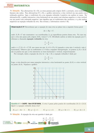 75
Solução. Nas alternativas A) e D), as retas passam pela origem (0,0) e, portanto, seus coeficientes
lineares são nulos. Nas alternativas C) e E), o gráfico intersecta o eixo vertical em um ponto com
ordenada positiva: logo o coeficiente de y na equação reduzida é positivo em ambos os casos. Na
alternativa B), o gráfico intersecta o eixo horizontal em um ponto com abscissa negativa e o eixo vertical
em um ponto com ordenada negativa: isso significa que os coeficientes das variáveis x e y são ambos
negativos na equação reduzida da reta. Em resumo, a alternativa correta é B). 
Observação 0.19 Recordemos que a equação de uma reta no plano tem a seguinte forma geral
Ax + By = C.
onde A, B e C são constantes e as coordenadas (x, y) especificam pontos dessa reta. No caso em
que a reta não passa pela origem (0,0), temos C 6= 0. Dividindo ambos os lados da equação por C,
obtemos a chamada equação reduzida da reta:
x
a
+
y
b
= 1,
onde a = C/A e b = C/B, nos casos em que A 6= 0 e B 6= 0 (quando a reta não é vertical e não é
horizontal). Observe que os coeficientes a e b têm a seguinte interpretação: os pontos (a, 0) e (0, b)
são os pontos em que a reta intersecta os eixos horizontal e vertical, respectivamente.
Por exemplo, dada a equação da reta 4x + 3y = 24, a equação reduzida é dada por
x
6
+
y
8
= 1.
Logo, a reta descrita por essas equações intersecta o eixo horizontal no ponto (6, 0) e o eixo vertical
no ponto (0, 8). Vejamos o gráfico:
0 1 2 3 4 5 6 7 8
1
2
3
4
5
6
7
8
Questão 61 — SAEPE - Item M120184H6. A reta k passa pelos pontos de coordenadas (0, 1) e (3, 2).
Qual é a equação reduzida dessa reta?
A) y = −3x − 1 B) y = x
3 + 1 C) y = x + 3 D) y = 3x + 1 E) y = 3x + 2
Solução. A equação da reta em questão é dada por
y − 1
x − 0
=
2 − 1
3 − 0
,
 