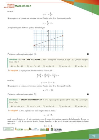 76
ou seja,
y − 1 =
1
3
x.
Reagrupando os termos, escrevemos y como função afim de x do seguinte modo:
y =
1
3
x + 1.
A seguinte figura ilustra o gráfico dessa função:
−3 −2 −1 1 2 3
−1
1
1
2
3
Portanto, a alternativa correta é B). 
Questão 62 — SAEPE - Item M120414H6. A reta t passa pelos pontos (4, 8) e (2, −6). Qual é a equação
dessa reta t?
A) y = 7x − 20 B) y = −7x−52 C) y = 6x + 2 D) y = 4x + 8 E) y = 2x − 6
Solução. A equação da reta em questão é dada por
y − 4
x − 8
=
−6 − 8
2 − 4
=
−14
−2
= 7,
ou seja,
y − 8 = 7(x − 4).
Reagrupando os termos, escrevemos y como função afim de x do seguinte modo:
y = 7x − 20.
Portanto, a alternativa correta é A). 
Questão 63 — SAEGO - Item M120496A9. A reta s passa pelos pontos (3, 0) e (0, −6). A equação
dessa reta é
A) y = −6x + 3 B) y = −2x − 6 C) y = 2x − 6 D) y = 3x − 6 E) y = 6x + 3
Solução. A reta é gráfico de uma função afim da forma
y = ax + b,
onde os coeficientes a e b são constantes que devemos determinar a partir da informação de que os
pontos (4,1) e (2, 3) pertencem à reta. Assim, fixando x = 4 e y = 1, temos a seguinte equação linear
em a e b:
4a + b = 1.
 