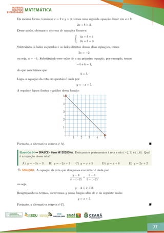 77
Da mesma forma, tomando x = 2 e y = 3, temos uma segunda equação linear em a e b:
2a + b = 3.
Desse modo, obtemos o sistema de equações lineares:
(
4a + b = 1
2a + b = 3
Subtraindo os lados esquerdos e os lados direitos dessas duas equações, temos
2a = −2,
ou seja, a = −1. Substituindo esse valor de a na primeira equação, por exemplo, temos
−4 + b = 1,
do que concluímos que
b = 5.
Logo, a equação da reta em questão é dada por
y = −x + 5.
A seguinte figura ilustra o gráfico dessa função:
1 2 3 4 5
1
2
3
4
5
Portanto, a alternativa correta é A). 
Questão 64 — SPAECE - Item M120283H6. Dois pontos pertencentes à reta r são (−2, 3) e (1, 6). Qual
é a equação dessa reta?
A) y = −3x − 3 B) y = −2x + 3 C) y = x + 5 D) y = x + 6 E) y = 2x + 2
Solução. A equação da reta que desejamos encontrar é dada por
y − 3
x − (−2)
=
6 − 3
1 − (−2)
,
ou seja,
y − 3 = x + 2.
Reagrupando os termos, escrevemos y como função afim de x do seguinte modo:
y = x + 5.
Portanto, a alternativa correta é C). 
 