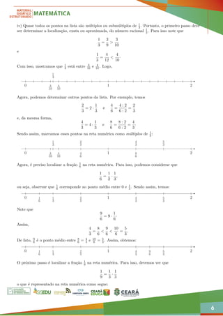 6
iv) Quase todos os pontos na lista são múltiplos ou submúltiplos de 1
3. Portanto, o primeiro passo deve
ser determinar a localização, exata ou aproximada, do número racional 1
3. Para isso note que
1
3
=
3
9
>
3
10
e
1
3
=
4
12
<
4
10
·
Com isso, mostramos que 1
3 está entre 3
10 e 4
10. Logo,
3
10
4
10
1
3
1 2
0
Agora, podemos determinar outros pontos da lista. Por exemplo, temos
2
3
= 2 ·
1
3
e
4
6
=
4 : 2
6 : 2
=
2
3
e, da mesma forma,
4
3
= 4 ·
1
3
e
8
6
=
8 : 2
6 : 2
=
4
3
·
Sendo assim, marcamos esses pontos na reta numérica como múltiplos de 1
3:
3
10
4
10
1
3
2
3
4
6
4
3
8
6
5
3
1 2
0
Agora, é preciso localizar a fração 1
6 na reta numérica. Para isso, podemos considerar que
1
6
=
1
2
·
1
3
,
ou seja, observar que 1
6 corresponde ao ponto médio entre 0 e 1
3. Sendo assim, temos:
1
3
2
3
4
3
5
3
1
6
1 2
0
Note que
9
6
= 9 ·
1
6
·
Assim,
4
3
=
8
6
<
9
6
<
10
6
=
5
3
.
De fato, 9
6 é o ponto médio entre 8
6 = 4
3 e 10
6 = 5
3. Assim, obtemos:
1
3
2
3
4
3
5
3
1
6
9
6
1 2
0
O próximo passo é localizar a fração 1
9 na reta numérica. Para isso, devemos ver que
1
9
=
1
3
·
1
3
o que é representado na reta numérica como segue:
 