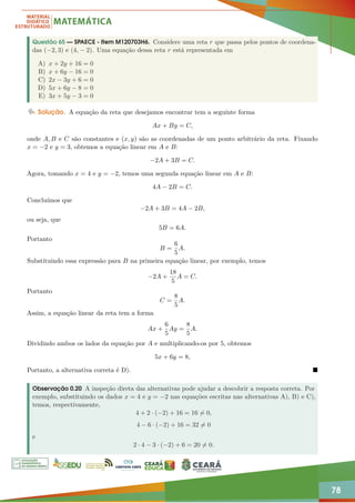 78
Questão 65 — SPAECE - Item M120703H6. Considere uma reta r que passa pelos pontos de coordena-
das (−2, 3) e (4, − 2). Uma equação dessa reta r está representada em
A) x + 2y + 16 = 0
B) x + 6y − 16 = 0
C) 2x − 3y + 6 = 0
D) 5x + 6y − 8 = 0
E) 3x + 5y − 3 = 0
Solução. A equação da reta que desejamos encontrar tem a seguinte forma
Ax + By = C,
onde A, B e C são constantes e (x, y) são as coordenadas de um ponto arbitrário da reta. Fixando
x = −2 e y = 3, obtemos a equação linear em A e B:
−2A + 3B = C.
Agora, tomando x = 4 e y = −2, temos uma segunda equação linear em A e B:
4A − 2B = C.
Concluímos que
−2A + 3B = 4A − 2B,
ou seja, que
5B = 6A.
Portanto
B =
6
5
A.
Substituindo essa expressão para B na primeira equação linear, por exemplo, temos
−2A +
18
5
A = C.
Portanto
C =
8
5
A.
Assim, a equação linear da reta tem a forma
Ax +
6
5
Ay =
8
5
A.
Dividindo ambos os lados da equação por A e multiplicando-os por 5, obtemos
5x + 6y = 8,
Portanto, a alternativa correta é D). 
Observação 0.20 A inspeção direta das alternativas pode ajudar a descobrir a resposta correta. Por
exemplo, substituindo os dados x = 4 e y = −2 nas equações escritas nas alternativas A), B) e C),
temos, respectivamente,
4 + 2 · (−2) + 16 = 16 6= 0,
4 − 6 · (−2) + 16 = 32 6= 0
e
2 · 4 − 3 · (−2) + 6 = 20 6= 0.
 